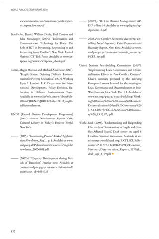 WoRld Public sectoR RePoRt 2010



       www.crisisstates.com/download/publicity/cri-     – (2007b). “ICT in Disaster Management”. AP-
       sis_report_low.res.pdf                             DIP e-Note 16. Available at www.apdip.net/ap-
                                                          dipenote/16.pdf
Stauffacher, Daniel, William Drake, Paul Currion and
        Julia Steinberger (2005) “Information and       – 2008. Post-Conflict Economic Recovery: En-
        Communication Technology for Peace: The           abling Local Ingenuity. Crisis Prevention and
        Role of ICT in Preventing, Responding to and      Recovery Report. New York. Available at www.
        Recovering from Conflict”. New York: United       undp.org/cpr/content/economic_recovery/
        Nations ICT Task Force. Available at www.ict-     PCER_rev.pdf
        4peace.org/articles/ict4peace_ebook.pdf
                                                        United Nations Peacebuilding Commission (2007).
Torres, Magüi Moreno and Michael Anderson (2004).             “Implementing Local Governance and Decen-
        “Fragile States: Defining Difficult Environ-          tralization Efforts in Post-Conflict Contexts”.
        ments for Poverty Reduction”. PRDE Working            Chair’s summary prepared by the Working
        Paper 1. London: U.K. Department for Inter-           Group on Lessons Learned for the meeting on
        national Development, Policy Division, Re-            Local Governance and Decentralization in Post-
        duction in Difficult Environments Team.               War Contexts, New York, Dec. 13. Available at
        Available at www.reliefweb.int/rw/lib.nsf/db-         www.un.org/peace/peacebuilding/Work-
        900sid/JBRN-7QBDFR/$file/DFID_aug04.                  ing%20Group%20on%20Lessons%20Learned/
        pdf ?openelement.                                     Decentralization%20and%20Governance%20
                                                              (13.12.2007)/WGLL%20Chair%20Summa-
UNDP (United Nations Development Programme)                   ry%20_13.12.07_.pdf
    (2004). Human Development Report 2004:
    Cultural Liberty in Today’s Diverse World.          World Bank (2009). “Understanding and Responding
    New York.                                                 Effectively to Deterioration in Fragile and Con-
                                                              flict-Affected States”. Draft report on April 8
– (2005). “Functioning Phones”. UNDP Afghani-                 Headline Seminar discussions. Available at sit-
  stan Newsletter, Aug. 1, p. 1. Available at www.            eresources.worldbank.org/EXTLICUS/Re-
  undp.org.af/Publications/Newsletters/english/               sources/511777-1224016350914/Headline_
  newsletter_20050801.pdf                                     Seminar_Deterioration_Report_FINAL_
                                                              draft_Apr_8_09.pdf ◆
– (2007a). “Capacity Development during Peri-
  ods of Transition”. Practice note. Available at
  content.undp.org/go/cms-service/download/
  asset/?asset_id=1635026




132
 