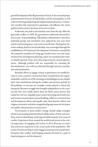 ReconstRucting Public AdministRAtion AfteR conflict




grated Development Plan Representative Forum. It also ensured proper
communication between all stakeholders and the municipality, as well
as the monitoring of planning and implementation processes. Commu-
nity members felt empowered to participate and influence the social,
political and economic decisions of concern to them.
      In Rwanda, the push to decentralize came from the top. After the
genocidal conflict in 1994, the government undertook decentraliza-
tion as part of peacebuilding. Old politico-administrative structures,
leadership groups and mentalities were replaced by new ones more
suited to promoting peace and social reconciliation. Participatory de-
cision-making, based on local leadership, was encouraged through the
establishment of Community Development Committees attended by
all community members of voting age. Gender issues were also main-
streamed into development planning, and it was mandated that wom-
en should represent 33 per cent of local government council represen-
tatives. Although political will was responsible for initiating the
decentralization, civic will was cultivated through extensive consulta-
tion and sensitization.
      Rwanda’s efforts to engage women in governance are notable be-
cause in many countries, women have been excluded from the negoti-
ating tables and left out of the ensuing peacebuilding processes, despite
their vital contributions during the conflict and recovery periods. In
Mozambique, to cite just one example, women played a critical role
during the liberation struggle that brought independence to the coun-
try, but they were totally absent from the Rome peace process that
ended the civil war. Arguably, peace cannot be lasting unless both men
and women can participate in peacebuilding, influence reconstruction
and development efforts and equally enjoy their benefits. Ethnic and
religious minorities and other marginalized groups must also be drawn
into public administration reconstruction.
      Governments in post-conflict settings should adopt strategies
aimed at promoting institutionalized collaboration of State and non-
State actors in identifying, analyzing and addressing the root causes of
conflict. Experiences from around the world clearly point to the criti-
cal importance of engaging civil society, in all its diversity, to ensure
that actions are responsive to the actual needs of the population. This
can be of enormous help in achieving governmental and societal trans-
formation after conflict and bringing countries forward on a path of
long-lasting peace and development.

                                                                                                     xv
 