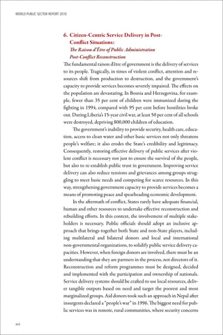 WoRld Public sectoR RePoRt 2010




                             6.	 	Citizen-Centric	Service	Delivery	in	Post-	
                                  Conflict	Situations:
                                 The Raison d’Être of Public Administration
                                 Post-Conflict Reconstruction
                             The fundamental raison d’être of government is the delivery of services
                             to its people. Tragically, in times of violent conflict, attention and re-
                             sources shift from production to destruction, and the government’s
                             capacity to provide services becomes severely impaired. The effects on
                             the population are devastating. In Bosnia and Herzegovina, for exam-
                             ple, fewer than 35 per cent of children were immunized during the
                             fighting in 1994, compared with 95 per cent before hostilities broke
                             out. During Liberia’s 15-year civil war, at least 50 per cent of all schools
                             were destroyed, depriving 800,000 children of education.
                                   The government’s inability to provide security, health care, educa-
                             tion, access to clean water and other basic services not only threatens
                             people’s welfare; it also erodes the State’s credibility and legitimacy.
                             Consequently, restoring effective delivery of public services after vio-
                             lent conflict is necessary not just to ensure the survival of the people,
                             but also to re-establish public trust in government. Improving service
                             delivery can also reduce tensions and grievances among groups strug-
                             gling to meet basic needs and competing for scarce resources. In this
                             way, strengthening government capacity to provide services becomes a
                             means of promoting peace and spearheading economic development.
                                   In the aftermath of conflict, States rarely have adequate financial,
                             human and other resources to undertake effective reconstruction and
                             rebuilding efforts. In this context, the involvement of multiple stake-
                             holders is necessary. Public officials should adopt an inclusive ap-
                             proach that brings together both State and non-State players, includ-
                             ing multilateral and bilateral donors and local and international
                             non-governmental organizations, to solidify public service delivery ca-
                             pacities. However, when foreign donors are involved, there must be an
                             understanding that they are partners in the process, not directors of it.
                             Reconstruction and reform programmes must be designed, decided
                             and implemented with the participation and ownership of nationals.
                             Service delivery systems should be crafted to use local resources, deliv-
                             er tangible outputs based on need and target the poorest and most
                             marginalized groups. Aid donors took such an approach in Nepal after
                             insurgents declared a “people’s war” in 1996. The biggest need for pub-
                             lic services was in remote, rural communities, where security concerns

xvi
 