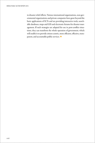 WoRld Public sectoR RePoRt 2010




                             in disaster relief efforts. Various international organizations, non-gov-
                             ernmental organizations and private companies have gone beyond the
                             basic applications of ICTs and are providing interactive tools, search-
                             able databases, maps and GIS and electronic forums for disaster man-
                             agement. If such strategies are adapted for use in post-conflict situa-
                             tions, they can transform the whole operation of government, which
                             will enable it to provide citizen-centric, more efficient, effective, trans-
                             parent, and accountable public services. ◆




xviii
 