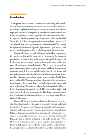 ReconstRucting Public AdministRAtion AfteR conflict




Introduction

This Report is divided into six chapters each one dealing with specific
areas of public administration reconstruction after conflict. Moreover,
each chapter highlights challenges, strategies, and lessons learned so as
to provide concrete policy options. Chapter I analyzes the critical chal-
lenges and goals of reconstructing public administration after conflict.
It begins by “providing an overview of instrastate violent conflict after
World War II. It then attempts to define post-conflict reconstruction”
—a relatively new term that is not universally understood. The chapter
then presents the overarching goals of post-conflict governments and
the specific challenges they face in rebuilding public administration.
      Chapter II focuses on leadership capacity-building in post-con-
flict situations. One of the most critical elements for the success of
post-conflict reconstruction is the presence of capable leaders, at all
levels of government, who are committed to transforming conflict into
peaceful coexistence and collaboration. Yet as energy is exerted on
peace negotiations, peacekeeping operations and basic humanitarian
assistance, too little attention is paid to cultivating effective leaders and
promoting respect for institutions. Instead, the conversation is domi-
nated by discussion about how parties to the conflict should share
power and wealth. This approach often reignites conflict, demonstrat-
ing the need to focus more sharply on leadership transformation and
capacity-building. This chapter looks at the challenges in building ef-
fective leadership, the capacities needed by post-conflict leaders and
strategies for developing those capacities. The chapter also analyzes the
role of international and regional donors in promoting leadership ca-
pacity development.
      Chapter III looks at institution-building. Institutions are gener-
ally defined as the rules of the game in economic, political and social
interactions. Put another way, they equate to the formal (e.g., the con-
stitution and party systems) rules and procedures governing human
behavior. In governance, institutions encompass (i) all standard oper-
ating procedures of governments, (ii) more overarching structures of
State, and (iii) a nation’s normative social order (Ikenberry 1988).
Only recently has attention been given to public administration re-
forms, including civil service reforms, in post-conflict States. Interna-
tional organizations and donors have often focused on elections as the

                                                                                                        xix
 