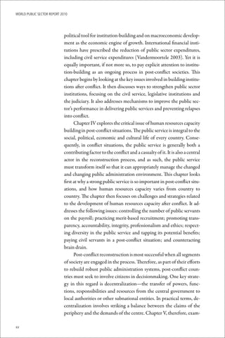 WoRld Public sectoR RePoRt 2010




                             political tool for institution-building and on macroeconomic develop-
                             ment as the economic engine of growth. International financial insti-
                             tutions have prescribed the reduction of public sector expenditures,
                             including civil service expenditures (Vandermoortele 2003). Yet it is
                             equally important, if not more so, to pay explicit attention to institu-
                             tion-building as an ongoing process in post-conflict societies. This
                             chapter begins by looking at the key issues involved in building institu-
                             tions after conflict. It then discusses ways to strengthen public sector
                             institutions, focusing on the civil service, legislative institutions and
                             the judiciary. It also addresses mechanisms to improve the public sec-
                             tor’s performance in delivering public services and preventing relapses
                             into conflict.
                                   Chapter IV explores the critical issue of human resources capacity
                             building in post-conflict situations. The public service is integral to the
                             social, political, economic and cultural life of every country. Conse-
                             quently, in conflict situations, the public service is generally both a
                             contributing factor to the conflict and a casualty of it. It is also a central
                             actor in the reconstruction process, and as such, the public service
                             must transform itself so that it can appropriately manage the changed
                             and changing public administration environment. This chapter looks
                             first at why a strong public service is so important in post-conflict situ-
                             ations, and how human resources capacity varies from country to
                             country. The chapter then focuses on challenges and strategies related
                             to the development of human resources capacity after conflict. It ad-
                             dresses the following issues: controlling the number of public servants
                             on the payroll; practicing merit-based recruitment; promoting trans-
                             parency, accountability, integrity, professionalism and ethics; respect-
                             ing diversity in the public service and tapping its potential benefits;
                             paying civil servants in a post-conflict situation; and counteracting
                             brain drain.
                                   Post-conflict reconstruction is most successful when all segments
                             of society are engaged in the process. Therefore, as part of their efforts
                             to rebuild robust public administration systems, post-conflict coun-
                             tries must seek to involve citizens in decisionmaking. One key strate-
                             gy in this regard is decentralization—the transfer of powers, func-
                             tions, responsibilities and resources from the central government to
                             local authorities or other subnational entities. In practical terms, de-
                             centralization involves striking a balance between the claims of the
                             periphery and the demands of the centre. Chapter V, therefore, exam-

xx
 