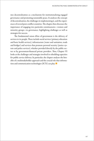 ReconstRucting Public AdministRAtion AfteR conflict




ines decentralization as a mechanism for institutionalizing engaged
governance and promoting sustainable peace. It analyzes the concept
of decentralization, the challenges in implementing it, and the experi-
ences of several post-conflict countries. The chapter then discusses the
importance of engaging two particular constituencies—women and
minority groups—in governance, highlighting challenges as well as
strategies for success.
      The fundamental raison d’être of government is the delivery of
services to its people. These include social services (primary education
and basic health services), infrastructure (water and sanitation, roads
and bridges) and services that promote personal security (justice sys-
tem and police services), whether provided directly by the public sec-
tor or by government-financed private providers. Thus, Chapter VI
looks at the challenges and strategies involved in rebuilding capacities
for public service delivery. In particular, the chapter analyses the ben-
efits of a multistakeholder approach and the crucial role that informa-
tion and communication technologies (ICTs) can play. n




                                                                                                     xxi
 