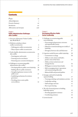 ReconstRucting Public AdministRAtion AfteR conflict




Contents
Preface                                               iii
Acknowledgements                                       v
Executive Summary                                     vii
Introduction                                         xxi
Abbreviations and Acronyms                          xxiii

Chapter I                                                   Chapter II
Public Administration Challenges                            Developing Effective Public
after Conflict                                         1    Sector Leadership                                     23

1. Overview of Instrastate Violent Conflict                 1. Challenges in reconstructing public
   after World War II                                  3       sector leadership                                  25

2. Definition and phases of post-                             – Overcoming weak governance structures
   conflict reconstruction                             6        and unpredictable systems                         25

  – Defining post-conflict reconstruction              6      – Obstacles to institutionalizing new models of
                                                                leadership                                       26
  – Phases of post-conflict reconstruction            13
                                                              – Divergence between rules and behaviours          27
3. Goals of public administration reconstruction
   after conflict                                     16    2. Capacities needed for post-conflict leadership    28

  – Ensuring peace and security                       17      – Commitment to change                             30

  – Fostering social reconciliation                   17      – Ability to unite citizens and build a
                                                                positive vision of the future                    31
  – Promoting socio-economic development              18
                                                              – Ability to foster inclusiveness and
4. Challenges in reconstructing public                          manage diversity                                 34
   administration after conflict                      19
                                                              – Willingness to nurture future leaders             34
  – Developing effective public sector leadership     20
                                                              – Skill in managing citizens’ expectations
  – Building effective public institutions            20        and communicating effectively                     35
  – Strengthening human resources in the                      – Balanced skills and personal qualities            37
    public sector                                     21
                                                            3. Strategies and tools for leadership
  – Establishing mechanisms for inclusive                      capacity-building                                  37
    governance                                        21
                                                              – Visioning workshops and simulation activities 39
  – Providing citizen-centric public
    service delivery                                  22      – Leadership coaching                               40
                                                              – Staff exchanges and visits                        41
                                                              – Peer-to-peer learning                             41

                                                            4. The role of external partners in building
                                                               leadership capacity                                42
                                                              – Providing appropriate assistance                  43
                                                              – Coordinating assistance                           46

                                                            5. Lessons learned                                    46




                                                                                                                xxiii
 