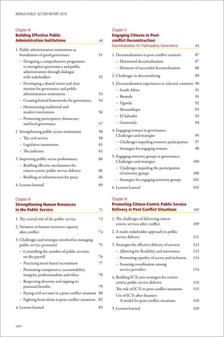 WoRld Public sectoR RePoRt 2010



Chapter III                                                 Chapter V
Building Effective Public                                   Engaging Citizens in Post-
Administration Institutions                           49    conflict Reconstruction:
                                                            Decentralization for Participatory Governance        85
1. Public administration institutions as
   foundations of good governance                     51    1. Decentralization in post-conflict contexts        87
  – Designing a comprehensive programme                       – Horizontal decentralization                      87
    to strengthen governance and public                       – Elements of successful decentralization          88
    administration through dialogue
    with stakeholders                                 53    2. Challenges in decentralizing                      89
  – Developing a shared vision and clear                    3. Decentralization experiences in selected countries 90
    mission for governance and public                         – South Africa                                     91
    administration institutions                       53
                                                              – Rwanda                                           91
  – Creating formal frameworks for governance         54
                                                              – Uganda                                           92
  – Harmonizing traditional and
                                                              – Mozambique                                       93
    modern institutions                               56
                                                              – El Salvador                                      93
  – Promoting participatory democracy
    and local governance                              57      – Guatemala                                        94

2 Strengthening public sector institutions            58    4. Engaging women in governance:
                                                               Challenges and strategies                         95
  – The civil service                                 58
                                                              – Challenges impeding women’s participation        97
  – Legislative institutions                          61
                                                              – Strategies for engaging women                    98
  – The judiciary                                     62
                                                            5. Engaging minority groups in governance:
3. Improving public sector performance                66
                                                               Challenges and strategies                        100
  – Building effective mechanisms for
                                                              – Challenges impeding the participation
    citizen-centric public service delivery           66
                                                                of minority groups                              100
  – Building an infrastructure for peace              66
                                                              – Strategies for engaging minority groups         101
4. Lessons learned                                    69
                                                            6. Lessons learned                                  103

Chapter IV                                                  Chapter VI
Strengthening Human Resources                               Promoting Citizen-Centric Public Service
in the Public Service                                 71    Delivery in Post-Conflict Situations                105

1. The central role of the public service             73    1. The challenges of delivering citizen-
                                                               centric services after conflict                  109
2. Variation in human resources capacity
   after conflict                                     74    2. A multi-stakeholder approach to public
                                                               service delivery                                 111
3. Challenges and strategies involved in managing
   public service personnel                           75    3. Strategies for effective delivery of services    113
  – Controlling the number of public servants                 – Allowing for flexibility and innovation         113
    on the payroll                                    76      – Promoting equality of access and inclusion      114
  – Practicing merit-based recruitment                77      – Ensuring coordination among
  – Promoting transparency, accountability,                     service providers                               114
    integrity, professionalism and ethics             78
                                                            4. Building ICTs into strategies for citizen-
  – Respecting diversity and tapping its                       centric public service delivery                  115
    potential benefits                                79
                                                              The role of ICTs in post-conflict situations      115
  – Paying civil servants in a post-conflict situation 80
                                                              Use of ICTs after disasters:
  – Fighting brain drain in post-conflict situations 82         A model for post-conflict situations            118
4. Lessons learned                                    83    5. Lessons learned                                  120



xxiv
 