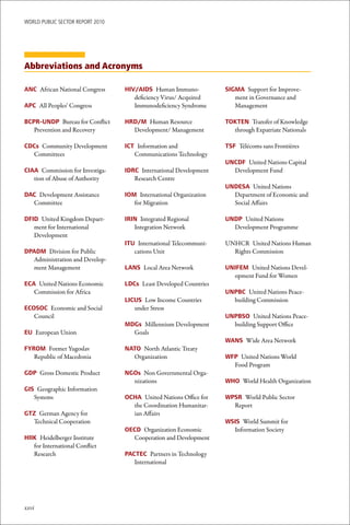 WoRld Public sectoR RePoRt 2010




Abbreviations and Acronyms

ANC African National Congress     HIV/AIDS Human Immuno-           SIGMA Support for Improve-
                                     deficiency Virus/ Acquired       ment in Governance and
APC All Peoples’ Congress            Immunodeficiency Syndrome        Management

BCPR-UNDP Bureau for Conflict     HRD/M Human Resource             TOKTEN Transfer of Knowledge
   Prevention and Recovery          Development/ Management          through Expatriate Nationals

CDCs Community Development        ICT Information and              TSF Télécoms sans Frontières
  Committees                         Communications Technology
                                                                   UNCDF United Nations Capital
CIAA Commission for Investiga-    IDRC International Development     Development Fund
   tion of Abuse of Authority        Research Centre
                                                                   UNDESA United Nations
DAC Development Assistance        IOM International Organization     Department of Economic and
  Committee                          for Migration                   Social Affairs

DFID United Kingdom Depart-       IRIN Integrated Regional         UNDP United Nations
   ment for International            Integration Network             Development Programme
   Development
                                  ITU International Telecommuni-   UNHCR United Nations Human
DPADM Division for Public            cations Unit                    Rights Commission
  Administration and Develop-
  ment Management                 LANS Local Area Network          UNIFEM United Nations Devel-
                                                                     opment Fund for Women
ECA United Nations Economic       LDCs Least Developed Countries
   Commission for Africa                                           UNPBC United Nations Peace-
                                  LICUS Low Income Countries         building Commission
ECOSOC Economic and Social           under Stress
   Council                                                         UNPBSO United Nations Peace-
                                  MDGs Millennium Development        building Support Office
EU European Union                   Goals
                                                                   WANS Wide Area Network
FYROM Former Yugoslav             NATO North Atlantic Treaty
   Republic of Macedonia            Organization                   WFP United Nations World
                                                                     Food Program
GDP Gross Domestic Product        NGOs Non Governmental Orga-
                                    nizations                      WHO World Health Organization
GIS Geographic Information
   Systems                        OCHA United Nations Office for   WPSR World Public Sector
                                    the Coordination Humanitar-      Report
GTZ German Agency for               ian Affairs
  Technical Cooperation                                            WSIS World Summit for
                                  OECD Organization Economic         Information Society
HIIK Heidelberger Institute         Cooperation and Development
   for International Conflict
   Research                       PACTEC Partners in Technology
                                     International




xxvi
 