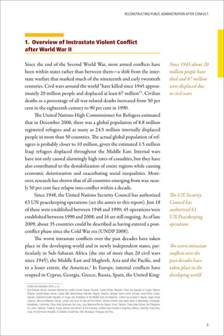 ReconstRucting Public AdministRAtion AfteR conflict




1. Overview of Instrastate Violent Conflict
after World War II

Since the end of the Second World War, most armed conflicts have                                                                                      Since 1945 about 20
been within states rather than between them—a shift from the inter-                                                                                   million people have
state warfare that marked much of the nineteenth and early twentieth                                                                                  died and 67 million
centuries. Civil wars around the world “have killed since 1945 approx-                                                                                were displaced due
imately 20 million people and displaced at least 67 million”1. Civilian                                                                               to civil wars
deaths as a percentage of all war-related deaths increased from 50 per
cent in the eighteenth century to 90 per cent in 1990.
     The United Nations High Commissioner for Refugees estimated
that in December 2006, there was a global population of 8.8 million
registered refugees and as many as 24.5 million internally displaced
people in more than 50 countries. The actual global population of ref-
ugees is probably closer to 10 million, given the estimated 1.5 million
Iraqi refugees displaced throughout the Middle East. Internal wars
have not only caused alarmingly high rates of casualties, but they have
also contributed to the destabilization of entire regions while causing
economic deterioration and exacerbating social inequalities. More-
over, research has shown that of all countries emerging from war, near-
ly 50 per cent face relapse into conflict within a decade.
     Since 1948, the United Nations Security Council has authorized                                                                                   The UN Security
63 UN peacekeeping operations (see the annex to this report). Just 18                                                                                 Council has
of these were established between 1948 and 1990; 45 operations were                                                                                   authorized 63
established between 1990 and 2008; and 16 are still ongoing. As of late                                                                               UN Peacekeeping
2009, about 35 countries could be described as having entered a post-                                                                                 operations
conflict phase since the Cold War era (UNDP 2008).
     The worst intrastate conflicts over the past decades have taken
place in the developing world and in newly independent states, par-                                                                                   The worst intrastate
ticularly in Sub-Saharan Africa (the site of more than 20 civil wars                                                                                  conflicts over the
since 1945), the Middle East and Maghreb, Asia and the Pacific, and                                                                                   past decades have
to a lesser extent, the Americas.2 In Europe, internal conflicts have                                                                                 taken place in the
erupted in Cyprus, Georgia, Greece, Russia, Spain, the United King-                                                                                   developing world

	 (Collier	and	Sambanis	2005,	p.	ix)
1

	 Sub-Saharan	African	countries	affected	by	conflict	include	Angola,	Burundi,	Central	African	Republic,	Chad,	the	Republic	of	Congo,	Djibouti,	
2

  Ethiopia,	Guinea-Bissau,	Kenya,	Liberia,	Mali,	Mozambique,	Namibia,	Nigeria,	Rwanda,	Senegal,	Sierra	Leone,	Somalia,	South	Africa,	Sudan,	
  Uganda,	Zaire/Democratic	Republic	of	Congo	and	Zimbabwe.	In	the	Middle	East	and	Maghreb,	conflict	has	erupted	in	Algeria,	Egypt,	Israel,	
  Lebanon,	Morocco/Western	Sahara,	Jordan	and	Syria.	In	Asia	and	the	Pacific,	internal	conflicts	have	taken	place	in	Afghanistan,	Azerbaijan,	
  Bangladesh,	Cambodia,	China,	India,	Indonesia,	Iran,	Iraq,	Laos,	Myanmar/Burma,	Nepal,	Oman,	Pakistan,	Papua	New	Guinea,	the	Philippines,	
  Sri	Lanka,	Tajikistan,	Thailand,	Turkey,	Vietnam	and	Yemen.	In	the	Americas,	conflicts	have	erupted	in	Argentina,	Bolivia,	Colombia,	Costa	Rica,	
  Cuba,	the	Dominican	Republic,	El	Salvador,	Guatemala,	Haiti,	Nicaragua,	Paraguay	and	Peru.



                                                                                                                                                                         3
 