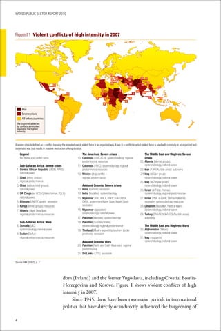 WoRld Public sectoR RePoRt 2010




Figure I.1 Violent conflicts of high intensity in 2007




                                                                                                    29
                                                                                                                       23             30 17
                                                                                    22
                                                                                                     28 25            24
                                                                                                     26            27 31                     13
                                        12                                                                                             20
                                                                                                                      18                               15
                                                                                            3                 9                  14     16
                                                      10                                   2                                 8
                                                                                      7         1                        5                    21        19
                                         11                                                                          6
                                                                                                4

      War
      Severe crises
      All other countries
 The countries addected
 by conflicts are marked
 regarding the highest
 intensity




A severe crisis is defined as a conflict involving the repeated use of violent force in an organized way. A war is a conflict in which violent force is used with continuity in an organized and
systematic way that results in massive destruction of long duration.

   Legend                                                              The Americas: Severe crises                                          The Middle East and Maghreb: Severe
	 	No.	Name	and	conflict	items                                    	 0.	Colombia	(FARC/ELN):	system/ideology,	regional	
                                                                  1                                                                         crises
                                                                       predominance,	resources                                        	 2.	Algeria	(Islamist	groups):
                                                                                                                                      2
     Sub-Saharan Africa: Severe crises                            	 1.	Colombia	(FARC):	system/ideology,	regional	
                                                                  1                                                                         system/ideology,	national	power
	 1.	Central African Republic	(UFDR,	APRD):	                           predominance,resources                                         	 3.	Iran	(PJAK/Kurdish	areas):	autonomy
                                                                                                                                      2
     national	power                                               	 2.	Mexico	(drug	cartels)	–	
                                                                  1                                                                   .	 4.	Iraq	(al-Sadr	group):	
                                                                                                                                       2
	 2.	Chad	(ethnic	groups):	                                            regional	predominance                                                system/ideology,	national	power
     regional	predominance                                                                                                            	 5.	Iraq	(al-Zarqawi	group):	
                                                                                                                                      2
	 3.	Chad	(various	rebel	groups):	                                     Asia and Oceania: Severe crises                                      system/ideology,	national	power
     national	power                                               	 3.	India	(Kashmir):	secession
                                                                  1                                                                   	 6.	Israel	(al-Fatah,	Hamas):	
                                                                                                                                      2
	 4.	DR Congo	(ex-RCD-G,	Interahamwe,	FDLR):	                     	 4.	India	(Naxalites):	system/ideology
                                                                  1                                                                         system/ideology,	regional	predominance
     national	power                                               	 5.	Myanmar	(KNU,	KNLA,	KNPP,	KnA-UWSA,	
                                                                  1                                                                   	 7.	Israel	(PNA,	al-Fatah,	Hamas/Palestine):
                                                                                                                                      2
	 5.	Ethiopia	(ONLF/Ogaden):	secession                                 DKBA,	government/Karen	State,	Kayah	State):	                         secession,	system/ideology,	resources
	 6.	Kenya	(ethnic	groups):	resources                                  secession                                                      	 8.	Lebanon	(Hezbollah,	Fatah	al-Islam):
                                                                                                                                      2
	 7.	Nigeria	(Niger	Delta/Ijaw):	                                 	 6.	Myanmar	(opposition):	
                                                                  1                                                                         system/ideology,	national	power
     regional	predominance,	resources                                  system/ideology,	national	power                                	 9.	Turkey	(PKK/KONGRA-GEL/Kurdish	areas):	
                                                                                                                                      2
                                                                  	 7.	Pakistan	(Islamists):	system/ideology
                                                                  1                                                                         autonomy
     Sub-Saharan Africa: Wars                                     	 8.	Pakistan	(Sunnites/Shiites):	
                                                                  1
	 8.	Somalia	(UIC):	                                                   system/ideology,	regional	predominance                              The Middle East and Maghreb: Wars
     system/ideology,	national	power                              	 9.	Thailand	(Muslim	separatists/southern	border	
                                                                  1                                                                   	 0.	Afghanistan	(Taliban):	
                                                                                                                                      3
	 9.	Sudan	(Darfur):	                                                  provinces):	secession                                               system/ideology,	national	power
     regional	predominance,	resources                                                                                                 	 1.	Iraq	(insurgents)
                                                                                                                                      3
                                                                       Asia and Oceania: Wars                                              system/ideology,	national	power
                                                                  	 0.	Pakistan	(North	and	South	Waziristan):	regional	
                                                                  2
                                                                       predominance
                                                                  	 1.	Sri Lanka	(LTTE):	secession
                                                                  2

Source: HIIK (2007), p. 2




                                                  dom (Ireland) and the former Yugoslavia, including Croatia, Bosnia-
                                                  Herzegovina and Kosovo. Figure 1 shows violent conflicts of high
                                                  intensity in 2007.
                                                       Since 1945, there have been two major periods in international
                                                  politics that have directly or indirectly influenced the burgeoning of

4
 