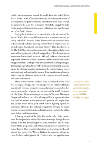 ReconstRucting Public AdministRAtion AfteR conflict




conflict within countries around the world. First, the end of World
War II led to a wave of decolonization and the consequent advent of
the international bipolar system and a number of proxy wars. Second,
the demise of the Cold War in the early 1990s fed a struggle for inde-
pendence and self-determination in several nations that were formerly
part of the Soviet Union.
     During the first historical period—that is, in the aftermath of the
Second World War—two different trends in reconstruction and re-
covery unfolded. Countries in the West received an enormous boost
in financial aid and state-building support from a single donor, the
United States, through the European Recovery Plan, best known as
the Marshall Plan. Meanwhile, countries in other regions of the world
were still struggling for political independence. The decolonization
movement that occurred between 1946 and 1960 was characterized
by peaceful liberation in some countries, and by internal conflict and
struggle in others. The high hopes that countries had after gaining in-
dependence were often followed by bitter disappointment, as domi-
nation by a foreign country was replaced by coups d’états or loss of
state authority and political legitimacy. These developments brought
an increased use of violent means in order to ensure survival, security
and access to resources.
     Many of these violent conflicts were exacerbated by the Cold               Many of the violent
War ideological struggle. The two superpowers did not intend to fight           conflicts that erupted
wars directly (because both sides possessed atomic weapons), but they           after decolonization
supported a number of proxy wars throughout the world. For exam-                were exacerbated
ple, the Soviet Union encouraged uprisings in Vietnam, Nicaragua,               by the Cold War
Congo and Sudan as part of its ideological battle against coloniza-             ideological struggle
tion, which it viewed as the epitome of capitalism and imperialism.
The United States, for its part, aided factions fighting against the
communist ideology. This indirect competition between the super-
powers worsened the internal conflicts in several countries by adding
more fuel to escalating tensions.
     Following the end of the Cold War in the early 1990s, a move-
ment for independence and self-determination swept through Eastern
Europe. With the dismantling of old state institutions and the com-
plexity of the geo-political and ethnic configuration of nations in the
former Eastern Bloc, a number of conflicts erupted within the bound-
aries of this region. The Western Balkans, for example, suffered in-
creased ethnic and religious strife. Conflicts also developed in coun-

                                                                                                      5
 