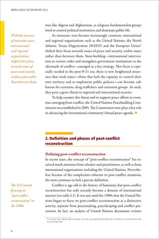 WoRld Public sectoR RePoRt 2010




                             tries like Algeria and Afghanistan, as religious fundamentalist groups
                             tried to control political institutions and dominate public life.
With the increase                  As intrastate wars became increasingly common, international
of intrastate wars,          and regional organizations such as the United Nations, the North
international                Atlantic Treaty Organization (NATO) and the European Union3
and regional                 shifted their focus towards issues of peace and security within states
organizations                rather than between them. State-building—international interven-
shifted their focus          tion to restore order and strengthen government institutions in the
towards issues of            aftermath of conflict—emerged as a key strategy. This focus is espe-
peace and security           cially needed in the post-9/11 era; there is now heightened aware-
within states rather         ness that weak states—those that lack the capacity to control their
than between them            own territory and to implement public policies—can become safe
                             havens for terrorists, drug traffickers and extremist groups. As such,
                             they pose a grave threat to regional and international security.
                                   To help counter this threat and to support peace efforts in coun-
                             tries emerging from conflict, the United Nations Peacebuilding Com-
                             mission was established in 2005. The Commission now plays a key role
                             in advancing the international community’s broad peace agenda. ◆




                             2. Definition and phases of post-conflict
                             reconstruction

                             Defining	post-conflict	reconstruction
                             In recent years, the concept of “post-conflict reconstruction” has re-
                             ceived much attention from scholars and practitioners, as well as from
                             international organizations including the United Nations. Neverthe-
                             less, because of the complexities inherent to post-conflict situations,
                             the term continues to lack a precise definition.
The UN started                     Conflict is age-old in the history of humanity, but post-conflict
focusing on                  reconstruction has only recently become a domain of international
“post-conflict               interest (see table I.1). It was not until the 1990s that the United Na-
reconstruction” in           tions began to focus on post-conflict reconstruction as a distinctive
the 1990s                    activity, separate from peacemaking, peacekeeping and conflict pre-
                             vention. In fact, an analysis of United Nations documents written

                             	 The	European	Union,	originally	called	the	European	Community,	was	created	after	World	War	II	with	the	overriding	aim	of	preventing	future	wars	
                             3

                               among	sovereign	states.



6
 