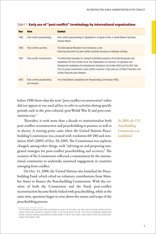 ReconstRucting Public AdministRAtion AfteR conflict




Table I.1 Early use of “post-conflict” terminology by international organizations

    Year       Term                                              Context

    1992       Post-conflict peacebuilding                       Post-conflict peacebuilding is highlighted in An Agenda for Peace, a United Nations Secretary-
                                                                 General Report.

    1995       Post-conflict countries                           The International Monetary Fund introduces a new
                                                                 financing instrument for post-conflict countries focusing on institution-building.

    1997       Post-conflict reconstruction                      The World Bank develops its Framework for World Bank Involvement in Post-Conflict Reconstruction and
                                                                 establishes the Post-Conflict Fund. The Organisation for Economic Co-operation and
                                                                 Development establishes the Development Assistance Committee (DAC) and the DAC Task
                                                                 Force to guide investments in post-conflict countries. It also sets up a Conflict Prevention and
                                                                 Conflict Reconstruction Network.

    2005       Post-conflict peacebuilding                       The United Nations establishes the Peacebuilding Commission (PBC).
               and recovery




before 1990 shows that the term “post-conflict reconstruction” either
did not appear or was used ad hoc to refer to activities during specific
periods such as the post-colonial, post-World War II and post-com-
munism eras.4
     Thereafter, it took more than a decade to institutionalize both                                                                                           In 2005, the UN
post-conflict reconstruction and peacebuilding in practice as well as                                                                                          Peacebuilding
in theory. A turning point came when the United Nations Peace-                                                                                                 Commission was
building Commission was created with resolution 60/180 and reso-                                                                                               established
lution 1645 (2005) of Dec. 20, 2005. The Commission was explicity
charged, among other things, with “advising on and proposing inte-
grated strategies for post-conflict peacebuilding and recovery.” The
creation of the Commission reflected a commitment by the interna-
tional community to undertake sustained engagement in countries
emerging from conflict.
     On Oct. 11, 2006, the United Nations also launched the Peace-
building Fund, which relied on voluntary contributions from Mem-
ber States to finance the Peacebuilding Commission. With the cre-
ation of both the Commission and the Fund, post-conflict
reconstruction became firmly linked with peacebuilding, while at the
same time, questions began to arise about the nature and scope of the
peacebuilding process.

	 The	first	initiative	in	carving	out	post-conflict	reconstruction	as	a	niche	of	its	own	came	in	July	1992,	when	the	Secretary-General	at	the	time,	
4

  Boutros	 Boutros-Ghali,	 presented	 his	“Agenda	 for	 Peace”	 to	 the	 Security	 Council.	 He	 said,	“The	 Council	 has	 specifically	 requested	 that	 I	
  consider:	preventive	diplomacy,	peacemaking	and	peace-keeping—to	which	I	have	added	a	closely	related	concept,	post-conflict	peace-
  building”	(United	Nations	1992).



                                                                                                                                                                                 7
 