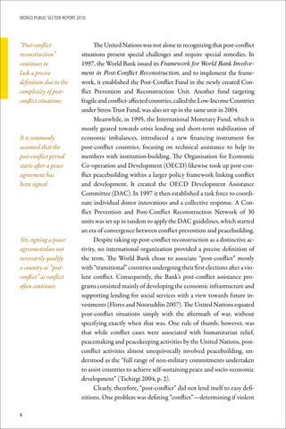 WoRld Public sectoR RePoRt 2010




“Post-conflict                     The United Nations was not alone in recognizing that post-conflict
reconstruction”              situations present special challenges and require special remedies. In
continues to                 1997, the World Bank issued its Framework for World Bank Involve-
lack a precise               ment in Post-Conflict Reconstruction, and to implement the frame-
definition due to the        work, it established the Post-Conflict Fund in the newly created Con-
complexity of post-          flict Prevention and Reconstruction Unit. Another fund targeting
conflict situations          fragile and conflict-affected countries, called the Low-Income Countries
                             under Stress Trust Fund, was also set up in the same unit in 2004.
                                   Meanwhile, in 1995, the International Monetary Fund, which is
                             mostly geared towards crisis lending and short-term stabilization of
It is commonly               economic imbalances, introduced a new financing instrument for
assumed that the             post-conflict countries, focusing on technical assistance to help its
post-conflict period         members with institution-building. The Organisation for Economic
starts after a peace         Co-operation and Development (OECD) likewise took up post-con-
agreement has                flict peacebuilding within a larger policy framework linking conflict
been signed                  and development. It created the OECD Development Assistance
                             Committee (DAC). In 1997 it then established a task force to coordi-
                             nate individual donor innovations and a collective response. A Con-
                             flict Prevention and Post-Conflict Reconstruction Network of 30
                             units was set up in tandem to apply the DAC guidelines, which started
                             an era of convergence between conflict prevention and peacebuilding.
Yet, signing a peace               Despite taking up post-conflict reconstruction as a distinctive ac-
agreementdoes not            tivity, no international organization provided a precise definition of
necessarily qualify          the term. The World Bank chose to associate “post-conflict” mostly
a country as “post-          with “transitional” countries undergoing their first elections after a vio-
conflict” as conflict        lent conflict. Consequently, the Bank’s post-conflict assistance pro-
often continues              grams consisted mainly of developing the economic infrastructure and
                             supporting lending for social services with a view towards future in-
                             vestments (Flores and Nooruddin 2007). The United Nations equated
                             post-conflict situations simply with the aftermath of war, without
                             specifying exactly when that was. One rule of thumb, however, was
                             that while conflict cases were associated with humanitarian relief,
                             peacemaking and peacekeeping activities by the United Nations, post-
                             conflict activities almost unequivocally involved peacebuilding, un-
                             derstood as the “full range of non-military commitments undertaken
                             to assist countries to achieve self-sustaining peace and socio-economic
                             development” (Tschirgi 2004, p. 2).
                                   Clearly, therefore, “post-conflict” did not lend itself to easy defi-
                             nitions. One problem was defining “conflict”—determining if violent

8
 