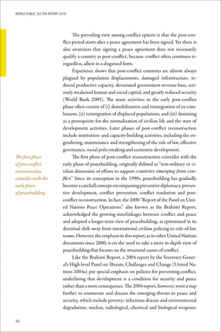WoRld Public sectoR RePoRt 2010




                                    The prevailing view among conflict epxerts is that the post-con-
                             flict period starts after a peace agreement has been signed. Yet there is
                             also awareness that signing a peace agreement does not necessarily
                             qualify a country as post-conflict, because conflict often continues ir-
                             regardless, albeit in a disguised form.
                                    Experience shows that post-conflict countries are almost always
                             plagued by population displacements, damaged infrastructure, re-
                             duced productive capacity, devastated government revenue base, seri-
                             ously weakened human and social capital, and greatly reduced security
                             (World Bank 2005). The main activities in the early post-conflict
                             phase often consist of (i) demobilization and reintegration of ex-com-
                             batants, (ii) reintegration of displaced populations, and (iii) demining
                             as a prerequisite for the normalization of civilian life and the start of
                             development activities. Later phases of post-conflict reconstruction
                             include institution- and capacity-building activities, including the en-
                             gendering, maintenance and strengthening of the rule of law, effective
                             governance, social policymaking and economic development.
The first phase                     The first phase of post-conflict reconstruction coincides with the
of post-conflict             early phase of peacebuilding, originally defined as “non-military or ci-
reconstruction               vilian dimension of efforts to support countries emerging from con-
coincides with the           flict.” Since its conception in the 1990s, peacebuilding has gradually
early phase                  become a catchall concept encompassing preventive diplomacy, preven-
of peacebuilding             tive development, conflict prevention, conflict resolution and post-
                             conflict reconstruction. In fact, the 2000 “Report of the Panel on Unit-
                             ed Nations Peace Operations,” also known as the Brahimi Report,
                             acknowledged the growing interlinkages between conflict and peace
                             and adopted a longer-term view of peacebuilding, as epitomized in its
                             doctrinal shift away from international civilian policing to rule-of-law
                             teams. However, the emphasis in this report, as in other United Nations
                             documents since 2000, is on the need to take a more in-depth view of
                             peacebuilding that focuses on the structural causes of conflict.
                                    Like the Brahimi Report, a 2004 report by the Secretary-Gener-
                             al’s High-level Panel on Threats, Challenges and Change (United Na-
                             tions 2004a) put special emphasis on policies for preventing conflict,
                             underlining that development is a condition for security and peace
                             rather than a mere consequence. The 2004 report, however, went a step
                             further to enumerate and discuss the emerging threats to peace and
                             security, which include poverty; infectious disease and environmental
                             degradation; nuclear, radiological, chemical and biological weapons;

10
 