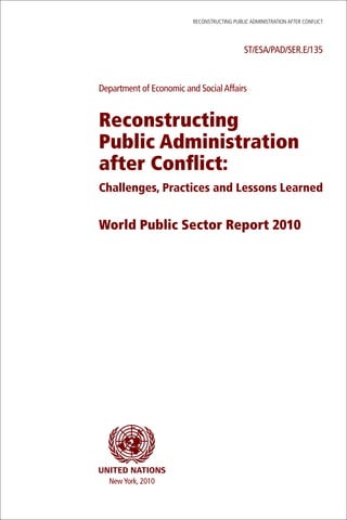 ReconstRucting Public AdministRAtion AfteR conflict




                                              ST/ESA/PAD/SER.E/135



Department of Economic and Social Affairs


Reconstructing
Public Administration
after Conflict:
Challenges, Practices and Lessons Learned


World Public Sector Report 2010




  New York, 2010
 