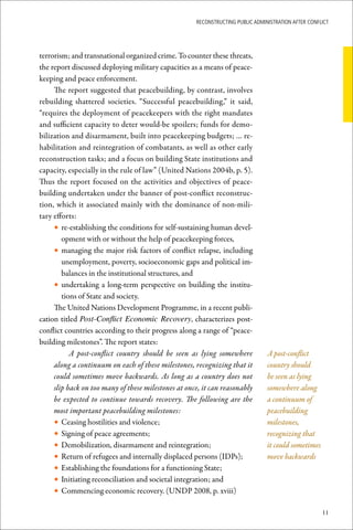 ReconstRucting Public AdministRAtion AfteR conflict




terrorism; and transnational organized crime. To counter these threats,
the report discussed deploying military capacities as a means of peace-
keeping and peace enforcement.
     The report suggested that peacebuilding, by contrast, involves
rebuilding shattered societies. “Successful peacebuilding,” it said,
“requires the deployment of peacekeepers with the right mandates
and sufficient capacity to deter would-be spoilers; funds for demo-
bilization and disarmament, built into peacekeeping budgets; … re-
habilitation and reintegration of combatants, as well as other early
reconstruction tasks; and a focus on building State institutions and
capacity, especially in the rule of law” (United Nations 2004b, p. 5).
Thus the report focused on the activities and objectives of peace-
building undertaken under the banner of post-conflict reconstruc-
tion, which it associated mainly with the dominance of non-mili-
tary efforts:
     • re-establishing the conditions for self-sustaining human devel-
        opment with or without the help of peacekeeping forces,
     • managing the major risk factors of conflict relapse, including
        unemployment, poverty, socioeconomic gaps and political im-
        balances in the institutional structures, and
     • undertaking a long-term perspective on building the institu-
        tions of State and society.
     The United Nations Development Programme, in a recent publi-
cation titled Post-Conflict Economic Recovery, characterizes post-
conflict countries according to their progress along a range of “peace-
building milestones”. The report states:
           A post-conflict country should be seen as lying somewhere            A post-conflict
     along a continuum on each of these milestones, recognizing that it         country should
     could sometimes move backwards. As long as a country does not              be seen as lying
     slip back on too many of these milestones at once, it can reasonably       somewhere along
     be expected to continue towards recovery. The following are the            a continuum of
     most important peacebuilding milestones:                                   peacebuilding
     • Ceasing hostilities and violence;                                        milestones,
     • Signing of peace agreements;                                             recognizing that
     • Demobilization, disarmament and reintegration;                           it could sometimes
     • Return of refugees and internally displaced persons (IDPs);              move backwards
     • Establishing the foundations for a functioning State;
     • Initiating reconciliation and societal integration; and
     • Commencing economic recovery. (UNDP 2008, p. xviii)

                                                                                                     11
 