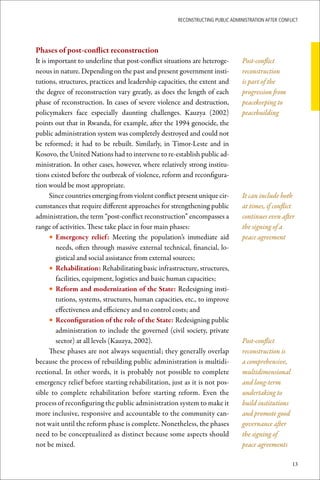ReconstRucting Public AdministRAtion AfteR conflict




Phases	of	post-conflict	reconstruction
It is important to underline that post-conflict situations are heteroge-        Post-conflict
neous in nature. Depending on the past and present government insti-            reconstruction
tutions, structures, practices and leadership capacities, the extent and        is part of the
the degree of reconstruction vary greatly, as does the length of each           progression from
phase of reconstruction. In cases of severe violence and destruction,           peacekeeping to
policymakers face especially daunting challenges. Kauzya (2002)                 peacebuilding
points out that in Rwanda, for example, after the 1994 genocide, the
public administration system was completely destroyed and could not
be reformed; it had to be rebuilt. Similarly, in Timor-Leste and in
Kosovo, the United Nations had to intervene to re-establish public ad-
ministration. In other cases, however, where relatively strong institu-
tions existed before the outbreak of violence, reform and reconfigura-
tion would be most appropriate.
       Since countries emerging from violent conflict present unique cir-       It can include both
cumstances that require different approaches for strengthening public           at times, if conflict
administration, the term “post-conflict reconstruction” encompasses a           continues even after
range of activities. These take place in four main phases:                      the signing of a
       • Emergency	 relief: Meeting the population’s immediate aid              peace agreement
         needs, often through massive external technical, financial, lo-
         gistical and social assistance from external sources;
       • Rehabilitation: Rehabilitating basic infrastructure, structures,
         facilities, equipment, logistics and basic human capacities;
       • Reform	and	modernization	of	the	State: Redesigning insti-
         tutions, systems, structures, human capacities, etc., to improve
         effectiveness and efficiency and to control costs; and
       • Reconfiguration	of	the	role	of	the	State: Redesigning public
         administration to include the governed (civil society, private
         sector) at all levels (Kauzya, 2002).                                  Post-conflict
       These phases are not always sequential; they generally overlap           reconstruction is
because the process of rebuilding public administration is multidi-             a comprehensive,
rectional. In other words, it is probably not possible to complete              multidimensional
emergency relief before starting rehabilitation, just as it is not pos-         and long-term
sible to complete rehabilitation before starting reform. Even the               undertaking to
process of reconfiguring the public administration system to make it            build institutions
more inclusive, responsive and accountable to the community can-                and promote good
not wait until the reform phase is complete. Nonetheless, the phases            governance after
need to be conceptualized as distinct because some aspects should               the signing of
not be mixed.                                                                   peace agreements

                                                                                                     13
 