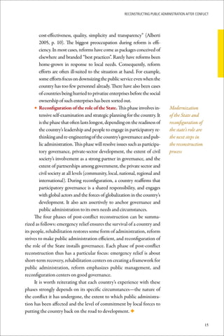 ReconstRucting Public AdministRAtion AfteR conflict




         cost-effectiveness, quality, simplicity and transparency” (Alberti
         2005, p. 10). The biggest preoccupation during reform is effi-
         ciency. In most cases, reforms have come as packages conceived of
         elsewhere and branded “best practices”. Rarely have reforms been
         home-grown in response to local needs. Consequently, reform
         efforts are often ill-suited to the situation at hand. For example,
         some efforts focus on downsizing the public service even when the
         country has too few personnel already. There have also been cases
         of countries being hurried to privatize enterprises before the social
         ownership of such enterprises has been sorted out.
      • Reconfiguration	of	the	role	of	the	State. This phase involves in-           Modernization
         tensive self-examination and strategic planning for the country. It        of the State and
         is the phase that often lasts longest, depending on the readiness of       reconfiguration of
         the country’s leadership and people to engage in participatory re-         the state’s role are
         thinking and re-engineering of the country’s governance and pub-           the next steps in
         lic administration. This phase will resolve issues such as participa-      the reconstruction
         tory governance, private-sector development, the extent of civil           process
         society’s involvement as a strong partner in governance, and the
         extent of partnerships among government, the private sector and
         civil society at all levels (community, local, national, regional and
         international). During reconfiguration, a country reaffirms that
         participatory governance is a shared responsibility, and engages
         with global actors and the forces of globalization in the country’s
         development. It also acts assertively to anchor governance and
         public administration to its own needs and circumstances.
      The four phases of post-conflict reconstruction can be summa-
rized as follows: emergency relief ensures the survival of a country and
its people, rehabilitation restores some form of administration, reform
strives to make public administration efficient, and reconfiguration of
the role of the State installs governance. Each phase of post-conflict
reconstruction thus has a particular focus: emergency relief is about
short-term recovery, rehabilitation centers on creating a framework for
public administration, reform emphasizes public management, and
reconfiguration centers on good governance.
      It is worth reiterating that each country’s experience with these
phases strongly depends on its specific circumstances—the nature of
the conflict it has undergone, the extent to which public administra-
tion has been affected and the level of commitment by local forces to
putting the country back on the road to development. ◆

                                                                                                           15
 