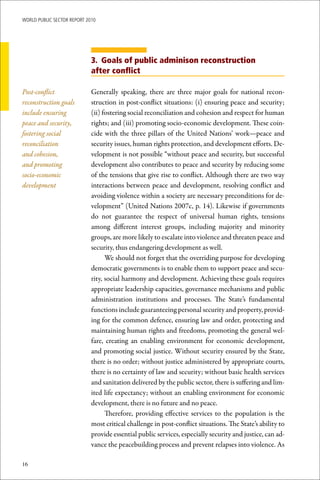 WoRld Public sectoR RePoRt 2010




                             3. Goals of public adminison reconstruction
                             after conflict

Post-conflict                Generally speaking, there are three major goals for national recon-
reconstruction goals         struction in post-conflict situations: (i) ensuring peace and security;
include ensuring             (ii) fostering social reconciliation and cohesion and respect for human
peace and security,          rights; and (iii) promoting socio-economic development. These coin-
fostering social             cide with the three pillars of the United Nations’ work—peace and
reconciliation               security issues, human rights protection, and development efforts. De-
and cohesion,                velopment is not possible “without peace and security, but successful
and promoting                development also contributes to peace and security by reducing some
socio-economic               of the tensions that give rise to conflict. Although there are two way
development                  interactions between peace and development, resolving conflict and
                             avoiding violence within a society are necessary preconditions for de-
                             velopment” (United Nations 2007c, p. 14). Likewise if governments
                             do not guarantee the respect of universal human rights, tensions
                             among different interest groups, including majority and minority
                             groups, are more likely to escalate into violence and threaten peace and
                             security, thus endangering development as well.
                                   We should not forget that the overriding purpose for developing
                             democratic governments is to enable them to support peace and secu-
                             rity, social harmony and development. Achieving these goals requires
                             appropriate leadership capacities, governance mechanisms and public
                             administration institutions and processes. The State’s fundamental
                             functions include guaranteeing personal security and property, provid-
                             ing for the common defence, ensuring law and order, protecting and
                             maintaining human rights and freedoms, promoting the general wel-
                             fare, creating an enabling environment for economic development,
                             and promoting social justice. Without security ensured by the State,
                             there is no order; without justice administered by appropriate courts,
                             there is no certainty of law and security; without basic health services
                             and sanitation delivered by the public sector, there is suffering and lim-
                             ited life expectancy; without an enabling environment for economic
                             development, there is no future and no peace.
                                   Therefore, providing effective services to the population is the
                             most critical challenge in post-conflict situations. The State’s ability to
                             provide essential public services, especially security and justice, can ad-
                             vance the peacebuilding process and prevent relapses into violence. As

16
 