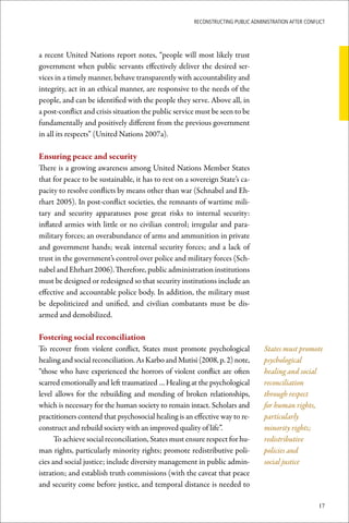 ReconstRucting Public AdministRAtion AfteR conflict




a recent United Nations report notes, “people will most likely trust
government when public servants effectively deliver the desired ser-
vices in a timely manner, behave transparently with accountability and
integrity, act in an ethical manner, are responsive to the needs of the
people, and can be identified with the people they serve. Above all, in
a post-conflict and crisis situation the public service must be seen to be
fundamentally and positively different from the previous government
in all its respects” (United Nations 2007a).

Ensuring	peace	and	security
There is a growing awareness among United Nations Member States
that for peace to be sustainable, it has to rest on a sovereign State’s ca-
pacity to resolve conflicts by means other than war (Schnabel and Eh-
rhart 2005). In post-conflict societies, the remnants of wartime mili-
tary and security apparatuses pose great risks to internal security:
inflated armies with little or no civilian control; irregular and para-
military forces; an overabundance of arms and ammunition in private
and government hands; weak internal security forces; and a lack of
trust in the government’s control over police and military forces (Sch-
nabel and Ehrhart 2006). Therefore, public administration institutions
must be designed or redesigned so that security institutions include an
effective and accountable police body. In addition, the military must
be depoliticized and unified, and civilian combatants must be dis-
armed and demobilized.

Fostering	social	reconciliation
To recover from violent conflict, States must promote psychological               States must promote
healing and social reconciliation. As Karbo and Mutisi (2008, p. 2) note,         psychological
“those who have experienced the horrors of violent conflict are often             healing and social
scarred emotionally and left traumatized … Healing at the psychological           reconciliation
level allows for the rebuilding and mending of broken relationships,              through respect
which is necessary for the human society to remain intact. Scholars and           for human rights,
practitioners contend that psychosocial healing is an effective way to re-        particularly
construct and rebuild society with an improved quality of life”.                  minority rights;
      To achieve social reconciliation, States must ensure respect for hu-        redistributive
man rights, particularly minority rights; promote redistributive poli-            policies and
cies and social justice; include diversity management in public admin-            social justice
istration; and establish truth commissions (with the caveat that peace
and security come before justice, and temporal distance is needed to

                                                                                                       17
 