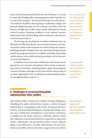 ReconstRucting Public AdministRAtion AfteR conflict




orities. In the immediate period after the end of violence, it is crucial       It is crucial to create
to create jobs through public works programmes and to stimulate mi-             jobs through public
cro and small enterprises. Threatened livelihoods can easily lead to a          works programmes
new outbreak of conflicts. Reintegrating ex-combatants, refugees and            and to stimulate
internally displaced people into the economy can further strain the             micro and small
finances of fragile post-conflict States already suffering from sharply         enterprises, and
reduced revenues. Declining confidence in the domestic currency                 to re-integrate ex-
leads to brain drain and dwindling capital, and thus to a spiral of con-        combatants into
tinued economic failures.                                                       the economy
      To encourage the development of market mechanisms that can
efficiently and effectively allocate scarce economic resources, new mac-
roeconomic policies and institutions are needed, along with capacity-
building for people working in these areas. International organizations
should encourage governments to establish sustainable partnerships
with the private sector (public-private partnerships) and to foster pri-
vate sector development.
      In addition to macroeconomic stabilization, other factors are im-         Countries in post
portant for socio-economic development. These include reconstruct-              conflict situations
ing economic institutions, including property rights; dismantling the           must rebuild trust
economy of violence (through security sector reforms and provision of           and legitimacy
economic opportunities for ex-combatants); and promoting social jus-            in government
tice through distributive policies. ◆                                           institutions




4. Challenges in reconstructing public
administration after conflict

After violent conflict, countries face a number of unique challenges in         Success depends
rebuilding their public administration systems to achieve the goals             largely on the
outlined above—ensuring peace and security, fostering social recon-             effectiveness of public
ciliation, and promoting development. Among other things, coun-                 administration to
tries must rebuild trust and legitimacy in government institutions,             deliver public services
re-establish the rule of law and justice, and build a political culture
that emphasizes institutionalized political competition as opposed to
violent confrontation and personalized politics. Success depends
largely on the effectiveness of public administration. In most cases,
however, the public administration that is supposed to enact reforms

                                                                                                      19
 