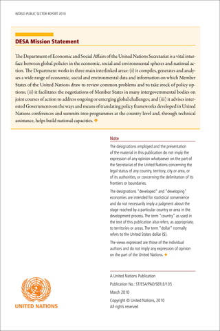 WoRld Public sectoR RePoRt 2010




DESA Mission Statement

The Department of Economic and Social Affairs of the United Nations Secretariat is a vital inter-
face between global policies in the economic, social and environmental spheres and national ac-
tion. The Department works in three main interlinked areas: (i) it compiles, generates and analy-
ses a wide range of economic, social and environmental data and information on which Member
States of the United Nations draw to review common problems and to take stock of policy op-
tions; (ii) it facilitates the negotiations of Member States in many intergovernmental bodies on
joint courses of action to address ongoing or emerging global challenges; and (iii) it advises inter-
ested Governments on the ways and means of translating policy frameworks developed in United
Nations conferences and summits into programmes at the country level and, through technical
assistance, helps build national capacities. ◆


                                                     Note
                                                     the designations employed and the presentation
                                                     of the material in this publication do not imply the
                                                     expression of any opinion whatsoever on the part of
                                                     the secretariat of the united nations concerning the
                                                     legal status of any country, territory, city or area, or
                                                     of its authorities, or concerning the delimitation of its
                                                     frontiers or boundaries.
                                                     the designations “developed” and “developing”
                                                     economies are intended for statistical convenience
                                                     and do not necessarily imply a judgment about the
                                                     stage reached by a particular country or area in the
                                                     development process. the term “country” as used in
                                                     the text of this publication also refers, as appropriate,
                                                     to territories or areas. the term “dollar” normally
                                                     refers to the united states dollar ($).
                                                     the views expressed are those of the individual
                                                     authors and do not imply any expression of opinion
                                                     on the part of the united nations. ◆



                                                     A united nations Publication
                                                     Publication no.: st/esA/PAd/seR.e/135
                                                     march 2010
                                                     copyright © united nations, 2010
                                                     All rights reserved
 