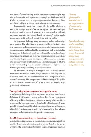 ReconstRucting Public AdministRAtion AfteR conflict




vent abuses of power. Similarly, market institutions—property rights, reg-        Creating
ulatory frameworks, banking systems, etc.—might need to be overhauled.            effective public
Civil society institutions, too, might require attention. This report, how-       administration is
ever, focuses solely on rebuilding public administration institutions.            not simply a matter
      In post-conflict situations, creating effective public administra-          of reconstructing
tion is not simply a matter of reconstructing institutions according to           “old” institutions
traditional models. Instead, leaders may need to remodel the old insti-
tutions or search for new forms that fit the country’s unique needs,
taking account of its cultural, historical and political reality.
      An important challenge facing government leaders and develop-               Instead, leaders may
ment partners alike is how to restructure the public service in an inclu-         need to remodel the
sive, transparent and comprehensive way so that it incorporates and rein-         old institutions or
vigorates desirable traditional public service values, such as impartiality,      search for new forms
integrity, and dedication. It is only through a public service based upon         that fit the country’s
such values that citizens can be served while management innovations              unique needs
and efficiency improvements can be promoted to encourage more open                taking account of its
and responsive forms of administration. This virtuous cycle of effective          cultural, historical
service delivery and open administration can then act as a vigorous coun-         and political reality
terforce against any backsliding to conflict or violence.
      An additional challenge is making sure that the public servants
themselves are invested in the change process so that they can be-
come the most effective contributors to and champions of their
country’s recovery. The composition and functioning of the public
service represents a microcosm of the society and mirrors the larger
governance environment.

Strengthening	human	resources	in	the	public	sector	
Another critical challenge is how the capacities, beliefs, attitudes and
behaviors of civil servants can be transformed so that they can operate
effectively within a democratic institutional setting where conflict is
channeled through appropriate political and legal institutions. It is not
possible to transform public administration without a transformation
of the beliefs, attitudes and behaviors of people and how they relate to
each other and their capacities for positive engagement.

Establishing	mechanisms	for	inclusive	governance
Another important element in ensuring that countries emerging from
conflict do not relapse into violence is to ensure that all social groups
are part of the country’s transformation process. The greatest challeng-

                                                                                                       21
 