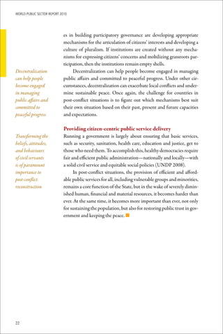 WoRld Public sectoR RePoRt 2010




                             es in building participatory governance are developing appropriate
                             mechanisms for the articulation of citizens’ interests and developing a
                             culture of pluralism. If institutions are created without any mecha-
                             nisms for expressing citizens’ concerns and mobilizing grassroots par-
                             ticipation, then the institutions remain empty shells.
Decentralization                  Decentralization can help people become engaged in managing
can help people              public affairs and committed to peaceful progress. Under other cir-
become engaged               cumstances, decentralization can exacerbate local conflicts and under-
in managing                  mine sustainable peace. Once again, the challenge for countries in
public affairs and           post-conflict situations is to figure out which mechanisms best suit
committed to                 their own situation based on their past, present and future capacities
peaceful progress            and expectations.

                             Providing	citizen-centric	public	service	delivery
Transforming the             Running a government is largely about ensuring that basic services,
beliefs, attitudes,          such as security, sanitation, health care, education and justice, get to
and behaviours               those who need them. To accomplish this, healthy democracies require
of civil servants            fair and efficient public administration—nationally and locally—with
is of paramount              a solid civil service and equitable social policies (UNDP 2008).
importance to                      In post-conflict situations, the provision of efficient and afford-
post-conflict                able public services for all, including vulnerable groups and minorities,
reconstruction               remains a core function of the State, but in the wake of severely dimin-
                             ished human, financial and material resources, it becomes harder than
                             ever. At the same time, it becomes more important than ever, not only
                             for sustaining the population, but also for restoring public trust in gov-
                             ernment and keeping the peace. n




22
 