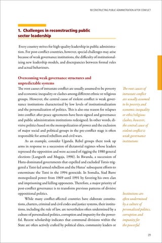 ReconstRucting Public AdministRAtion AfteR conflict




1. Challenges in reconstructing public
sector leadership

 Every country strives for high-quality leadership in public administra-
tion. For post-conflict countries, however, special challenges may arise
because of weak governance institutions, the difficulty of institutional-
izing new leadership models, and discrepancies between formal rules
and actual behaviours.

Overcoming	weak	governance	structures	and		
unpredictable	systems
The root causes of intrastate conflict are usually assumed to be poverty           The root causes of
and economic inequality or clashes among different ethnic or religious             intrastate conflict
groups. However, the central cause of violent conflict is weak gover-              are usually assumed
nance institutions characterized by low levels of institutionalization             to be poverty and
and the personalization of politics. This is also one reason for relapses          economic inequality
into conflict after peace agreements have been signed and governance               or ethic/religious
and public administration institutions redesigned. In other words, di-             clashes, however,
visive politics based on the monopolization of power and the exclusion             the central cause of
of major social and political groups in the pre-conflict stage is often            violent conflict is
responsible for armed rebellion and civil wars.                                    weak governance
     As an example, consider Uganda. Rebel groups there took up                    institutions
arms in response to a succession of dictatorial regimes whose leaders
repressed the opposition and were accused of rigging the 1980 general
elections (Langseth and Mugaja, 1996). In Rwanda, a succession of
Hutu-dominated governments that expelled and excluded Tutsis trig-
gered a Tutsi-led armed rebellion and the Hutus’ subsequent efforts to
exterminate the Tutsi in the 1994 genocide. In Somalia, Siad Barre
monopolized power from 1969 until 1991 by favoring his own clan
and imprisoning and killing opponents. Therefore, a major priority of
post-conflict governance is to transform previous patterns of divisive
oppositional politics.                                                             Institutions are
     While many conflict-affected countries have elaborate constitu-               often undermined
tions, charters, criminal and civil codes and justice systems, their institu-      by a culture of
tions, including the rule of law, are nevertheless often undermined by a           personalized politics,
culture of personalized politics, corruption and impunity for the power-           corruption and
ful. Recent scholarship indicates that communal divisions within the               impunity for
State are often actively crafted by political elites, community leaders or         the powerful

                                                                                                        25
 