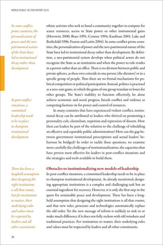 WoRld Public sectoR RePoRt 2010




In some conflict-            ethnic activists who seek to band a community together to compete for
prone countries, the         scarce resources, access to State power or other instrumental gains
personalization of           (Horowitz 2000; Brass 1991; Connor 1994; Kaufman 2001; Lake and
power and the neo-           Rothchild 1996; Fearon and Laitin 2004). In some conflict-prone coun-
patrimonial nature           tries, the personalization of power and the neo-patrimonial nature of the
of the State have            State have led to institutional decay rather than development. By defini-
led to institutional         tion, a neo-patrimonial system develops when political actors do not
decay rather than            recognize the State as an institution and when the power to rule resides
development                  in a person rather than an office. There is no division between public and
                             private spheres, as these two coincide in one person (the dictator) or in a
                             specific group of people. Thus there are no formal mechanisms for po-
                             litical competition or political participation. Instead, politics is practised
                             as a zero-sum game, in which the gains of one group translate to losses for
                             other groups. The State’s inability to function effectively, let alone
In post-conflict             achieve economic and social progress, breeds conflict and violence as
situations, a                competing factions vie for power and control of resources.
committed                          In many countries that have experienced violent conflict, institu-
leadership needs             tional decay can be attributed to leaders who thrived on promoting a
to be in place               personality cult, clientelism, nepotism and repression of dissent. How
to champion                  then can leaders be part of the solution to the challenge of rebuilding
institutional                an effective and equitable public administration? How can the gap be-
development                  tween government institutional prescriptions and actual leaders’ be-
                             haviour be bridged? In order to tackle these questions, we examine
                             more carefully the challenges of institutionalization, the capacities that
                             have proven most effective for leaders in post-conflict situations and
                             the strategies and tools available to build them.

There has been a             Obstacles	to	institutionalizing	new	models	of	leadership
longheld assumption          In post-conflict situations, a committed leadership needs to be in place
that designing the           to champion institutional development. As already mentioned, design-
right institutions           ing appropriate institutions is a complex and challenging task but an
is all that counts,          essential ingredient for recovery. However, it is only the first step in the
but for institutions         quest for sustainable peace and development. There has been a long-
to matter, their             held assumption that designing the right institutions is all that counts,
underlying rules             and that new rules, processes and technologies automatically replace
and values must              the old order. Yet the new message of reform is unlikely to sink in or
be respected by              make much difference if it does not fully reckon with old mindsets and
leaders and all              traditional practices. For institutions to matter, their underlying rules
other constituents           and values must be respected by leaders and all other constituents.

26
 