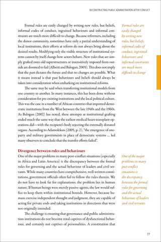 ReconstRucting Public AdministRAtion AfteR conflict




      Formal rules are easily changed by writing new rules, but beliefs,          Formal rules are
informal codes of conduct, ingrained behaviours and informal con-                 easily changed
straints are much more difficult to change. Because reformers, including          by writing new
the donor community, sometimes have only a partial understanding of               rules, but beliefs,
local institutions, their efforts at reform do not always bring about the         informal codes of
desired results. Modifying only the visible structure of institutional sys-       conduct, ingrained
tems cannot by itself change how actors behave. New rules that are sim-           behaviours and
ply grafted onto old superstructures or insensitively imposed from out-           informal constraints
side are doomed to fail (Alberti and Balogun, 2005). This does not imply          are much more
that the past dictates the future and that no changes are possible. What          difficult to change
it means instead is that past behaviours and beliefs should always be
taken into consideration when embarking on institutional reforms.
      The same may be said when transferring institutional models from
one country to another. In many instances, this has been done without
consideration for pre-existing institutions and the local political culture.
This was the case in a number of African countries that imported demo-
cratic institutions from the West between the late 1940s and the 1960s.
As Balogun (2002) has noted, these attempts at institutional grafting
ended much the same way that the earliest medical heart-transplant op-
erations did—with the recipient’s body rejecting the externally donated
organs. According to Adamolekun (2005, p. 2), “the emergence of one-
party and military governments in place of democratic systems … led
many observers to conclude that the transfer efforts failed”.

Divergence	between	rules	and	behaviours
One of the major problems in many post-conflict situations (especially            One of the major
in Africa and Latin America) is the discrepancy between the formal                problems in many
rules for governing and the actual behaviour of leaders and civil ser-            post-conflict
vants. While many countries have comprehensive, well-written consti-              situations is
tutions, government officials often fail to follow the rules therein. We          the discrepancy
do not have to look far for explanations; the problem lies in human               between the formal
nature. If human beings were merely passive agents, the law would suf-            rules for governing
fice to keep them within institutional bounds. However, because hu-               and the actual
mans exercise independent thought and judgment, they are capable of               behaviour of leaders
acting for private ends and taking institutions in directions that were           and civil servants
not originally intended.
      The challenge is ensuring that governance and public administra-
tion institutions do not become total captives of dysfunctional behav-
iour, and certainly not captives of personalities. A constitution that

                                                                                                       27
 