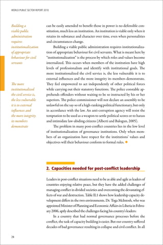 WoRld Public sectoR RePoRt 2010




Building a                   can be easily amended to benefit those in power is no defensible con-
viable public                stitution, much less an institution. An institution is viable only when it
administration               retains its substance and character over time, even when personalities
requires                     and circumstances change.
institutionalization              Building a viable public administration requires institutionaliza-
of appropriate               tion of appropriate behaviour for civil servants. What is meant here by
behaviour for civil          “institutionalization” is the process by which roles and values become
servants                     internalized. This occurs when members of the institution have high
                             levels of professionalism and identify with institutional goals. The
                             more institutionalized the civil service is, the less vulnerable it is to
                             external influences and the more integrity its members demonstrate.
The more                     They feel empowered to act independently of other political forces
institutionalized            while carrying out their statutory functions. The police constable ap-
the civil service is,        prehends offenders without waiting to be so instructed by his or her
the less vulnerable          superiors. The police commissioner will not declare an assembly to be
it is to external            unlawful on the say-so of a high-ranking political functionary, but only
influences and               in accordance with the law. An anti-corruption agency will resist the
the more integrity           temptation to be used as a weapon to settle political scores or to harass
its members                  and intimidate law-abiding citizens (Alberti and Balogun, 2005).
demonstrate                       The problem in many post-conflict countries lies in the low level
                             of institutionalization of governance institutions. Only when mem-
                             bers of an organization have respect for the institutions’ values and
                             objectives will their behaviour conform to formal rules. ◆




                             2. Capacities needed for post-conflict leadership

                             Leaders in post-conflict situations need to be as able and agile as leaders of
                             countries enjoying relative peace, but they have the added challenges of
                             managing conflict in divided societies and overcoming the devastating ef-
                             fects of war and destruction. Table II.1 shows how leadership capacity de-
                             velopment differs in the two environments. Dr. Toga McIntosh, who was
                             appointed Minister of Planning and Economic Affairs in Liberia in Febru-
                             ary 2006, aptly described the challenges facing his country’s leaders:
                                   In a country that had normal governance processes before the
                             conflict, the task of capacity building is easier. But our country suffered
                             decades of bad governance resulting in collapse and civil conflict. In all

28
 