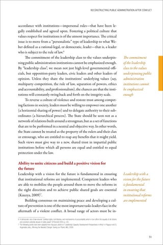ReconstRucting Public AdministRAtion AfteR conflict




accordance with institutions—impersonal rules—that have been le-
gally established and agreed upon. Fostering a political culture that
values respect for institutions is of the utmost importance. The critical
issue is to move from a “personalistic” type of leadership to what We-
ber defined as a rational-legal, or democratic, leader—that is, a leader
who is subject to the rule of law.6
      The commitment of the leadership class to the values underpin-                                                                                         The commitment
ning public administration institutions cannot be emphasized enough.                                                                                         of the leadership
By “leadership class”, we mean not just high-level governmental offi-                                                                                        class to the values
cials, but opposition-party leaders, civic leaders and other leaders of                                                                                      underpinning public
opinion. Unless they share the institutions’ underlying values (say,                                                                                         administration
multiparty competition, the rule of law, separation of powers, ethics                                                                                        institutions cannot
and accountability, and professionalism), the chances are that the insti-                                                                                    be emphasized
tutions will constantly swing back and forth on the integrity scale.                                                                                         enough
      To reverse a culture of violence and restore trust among compet-
ing factions in society, leaders must be willing to empower one another
(a horizontal sharing of power) and to delegate authority to their sub-
ordinates (a hierarchical process). The State should be seen not as a
network of relations built around a strongman, but as a set of functions
that are to be performed in a neutral and objective way. In other words,
the State cannot be treated as the property of the rulers and their clan
or entourage, who are entitled to reap any benefits that it might yield.
Such views must give way to a new, shared trust in impartial public
institutions before which all persons are equal and entitled to equal
protection under the law.

Ability	to	unite	citizens	and	build	a	positive	vision	for		
the	future
Leadership with a vision for the future is fundamental in ensuring                                                                                           Leadership with a
that institutional reforms are implemented. Competent leaders who                                                                                            vision for the future
are able to mobilize the people around them to move the reforms in                                                                                           is fundamental
the right direction and to achieve public shared goals are essential                                                                                         in ensuring that
(Kauzya, 2009)7.                                                                                                                                             institutional reforms
     Building consensus on maintaining peace and developing a cul-                                                                                           are implemented
ture of prevention is one of the most important tasks leaders face in the
aftermath of a violent conflict. A broad range of actors must be in-

6	A	democratic	rule	of	law	ensures	“political	rights,	civil	liberties,	and	mechanisms	of	accountability	which	in	turn	affirm	the	equality	of	all	citizens	
  and	constrain	potential	abuses	of	state	power”	(O’Donnell	2004,	p.	32).
7	The	following	points	have	been	adapted	from	Kauzya’s	article	on	“Leadership	Capacity	Development	Perspectives	in	Africa”	in	Pagaza	I	and	D.	
  Argyriades	(eds.),	Winning	the	Needed	Change:	Saving	our	Planet,	IIAS,	2009.



                                                                                                                                                                                31
 
