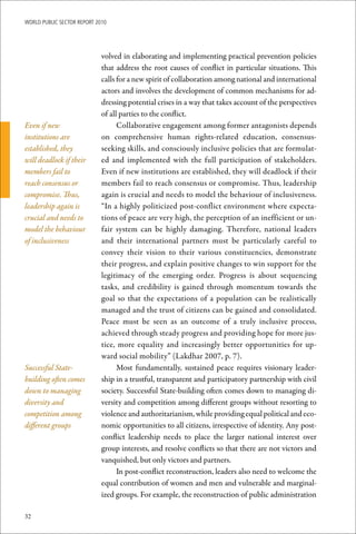 WoRld Public sectoR RePoRt 2010




                             volved in elaborating and implementing practical prevention policies
                             that address the root causes of conflict in particular situations. This
                             calls for a new spirit of collaboration among national and international
                             actors and involves the development of common mechanisms for ad-
                             dressing potential crises in a way that takes account of the perspectives
                             of all parties to the conflict.
Even if new                        Collaborative engagement among former antagonists depends
institutions are             on comprehensive human rights-related education, consensus-
established, they            seeking skills, and consciously inclusive policies that are formulat-
will deadlock if their       ed and implemented with the full participation of stakeholders.
members fail to              Even if new institutions are established, they will deadlock if their
reach consensus or           members fail to reach consensus or compromise. Thus, leadership
compromise. Thus,            again is crucial and needs to model the behaviour of inclusiveness.
leadership again is          “In a highly politicized post-conflict environment where expecta-
crucial and needs to         tions of peace are very high, the perception of an inefficient or un-
model the behaviour          fair system can be highly damaging. Therefore, national leaders
of inclusiveness             and their international partners must be particularly careful to
                             convey their vision to their various constituencies, demonstrate
                             their progress, and explain positive changes to win support for the
                             legitimacy of the emerging order. Progress is about sequencing
                             tasks, and credibility is gained through momentum towards the
                             goal so that the expectations of a population can be realistically
                             managed and the trust of citizens can be gained and consolidated.
                             Peace must be seen as an outcome of a truly inclusive process,
                             achieved through steady progress and providing hope for more jus-
                             tice, more equality and increasingly better opportunities for up-
                             ward social mobility” (Lakdhar 2007, p. 7).
Successful State-                  Most fundamentally, sustained peace requires visionary leader-
building often comes         ship in a trustful, transparent and participatory partnership with civil
down to managing             society. Successful State-building often comes down to managing di-
diversity and                versity and competition among different groups without resorting to
competition among            violence and authoritarianism, while providing equal political and eco-
different groups             nomic opportunities to all citizens, irrespective of identity. Any post-
                             conflict leadership needs to place the larger national interest over
                             group interests, and resolve conflicts so that there are not victors and
                             vanquished, but only victors and partners.
                                   In post-conflict reconstruction, leaders also need to welcome the
                             equal contribution of women and men and vulnerable and marginal-
                             ized groups. For example, the reconstruction of public administration

32
 