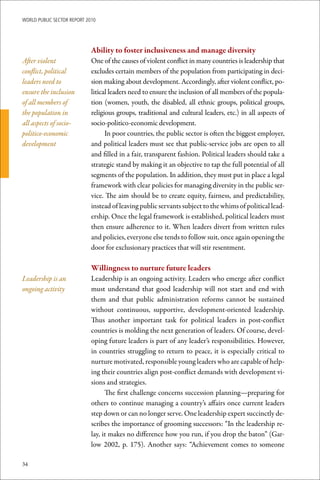 WoRld Public sectoR RePoRt 2010




                             Ability	to	foster	inclusiveness	and	manage	diversity	
After violent                One of the causes of violent conflict in many countries is leadership that
conflict, political          excludes certain members of the population from participating in deci-
leaders need to              sion making about development. Accordingly, after violent conflict, po-
ensure the inclusion         litical leaders need to ensure the inclusion of all members of the popula-
of all members of            tion (women, youth, the disabled, all ethnic groups, political groups,
the population in            religious groups, traditional and cultural leaders, etc.) in all aspects of
all aspects of socio-        socio-politico-economic development.
politico-economic                  In poor countries, the public sector is often the biggest employer,
development                  and political leaders must see that public-service jobs are open to all
                             and filled in a fair, transparent fashion. Political leaders should take a
                             strategic stand by making it an objective to tap the full potential of all
                             segments of the population. In addition, they must put in place a legal
                             framework with clear policies for managing diversity in the public ser-
                             vice. The aim should be to create equity, fairness, and predictability,
                             instead of leaving public servants subject to the whims of political lead-
                             ership. Once the legal framework is established, political leaders must
                             then ensure adherence to it. When leaders divert from written rules
                             and policies, everyone else tends to follow suit, once again opening the
                             door for exclusionary practices that will stir resentment.

                             Willingness	to	nurture	future	leaders
Leadership is an             Leadership is an ongoing activity. Leaders who emerge after conflict
ongoing activity             must understand that good leadership will not start and end with
                             them and that public administration reforms cannot be sustained
                             without continuous, supportive, development-oriented leadership.
                             Thus another important task for political leaders in post-conflict
                             countries is molding the next generation of leaders. Of course, devel-
                             oping future leaders is part of any leader’s responsibilities. However,
                             in countries struggling to return to peace, it is especially critical to
                             nurture motivated, responsible young leaders who are capable of help-
                             ing their countries align post-conflict demands with development vi-
                             sions and strategies.
                                   The first challenge concerns succession planning—preparing for
                             others to continue managing a country’s affairs once current leaders
                             step down or can no longer serve. One leadership expert succinctly de-
                             scribes the importance of grooming successors: “In the leadership re-
                             lay, it makes no difference how you run, if you drop the baton” (Gar-
                             low 2002, p. 175). Another says: “Achievement comes to someone

34
 