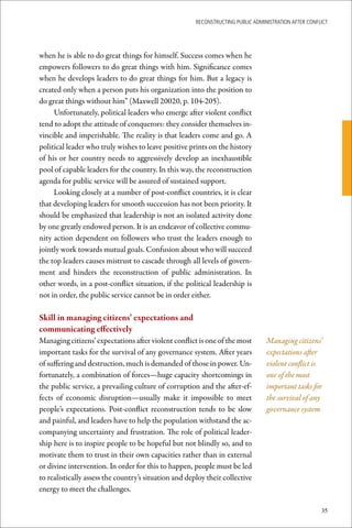 ReconstRucting Public AdministRAtion AfteR conflict




when he is able to do great things for himself. Success comes when he
empowers followers to do great things with him. Significance comes
when he develops leaders to do great things for him. But a legacy is
created only when a person puts his organization into the position to
do great things without him” (Maxwell 20020, p. 104-205).
     Unfortunately, political leaders who emerge after violent conflict
tend to adopt the attitude of conquerors: they consider themselves in-
vincible and imperishable. The reality is that leaders come and go. A
political leader who truly wishes to leave positive prints on the history
of his or her country needs to aggressively develop an inexhaustible
pool of capable leaders for the country. In this way, the reconstruction
agenda for public service will be assured of sustained support.
     Looking closely at a number of post-conflict countries, it is clear
that developing leaders for smooth succession has not been priority. It
should be emphasized that leadership is not an isolated activity done
by one greatly endowed person. It is an endeavor of collective commu-
nity action dependent on followers who trust the leaders enough to
jointly work towards mutual goals. Confusion about who will succeed
the top leaders causes mistrust to cascade through all levels of govern-
ment and hinders the reconstruction of public administration. In
other words, in a post-conflict situation, if the political leadership is
not in order, the public service cannot be in order either.

Skill	in	managing	citizens’	expectations	and		
communicating	effectively
Managing citizens’ expectations after violent conflict is one of the most         Managing citizens’
important tasks for the survival of any governance system. After years            expectations after
of suffering and destruction, much is demanded of those in power. Un-             violent conflict is
fortunately, a combination of forces—huge capacity shortcomings in                one of the most
the public service, a prevailing culture of corruption and the after-ef-          important tasks for
fects of economic disruption—usually make it impossible to meet                   the survival of any
people’s expectations. Post-conflict reconstruction tends to be slow              governance system
and painful, and leaders have to help the population withstand the ac-
companying uncertainty and frustration. The role of political leader-
ship here is to inspire people to be hopeful but not blindly so, and to
motivate them to trust in their own capacities rather than in external
or divine intervention. In order for this to happen, people must be led
to realistically assess the country’s situation and deploy their collective
energy to meet the challenges.

                                                                                                       35
 