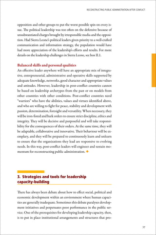 ReconstRucting Public AdministRAtion AfteR conflict




opposition and other groups to put the worst possible spin on every is-
sue. The political leadership was too often on the defensive because of
unsubstantiated charges brought by irresponsible media and the opposi-
tion. Had Sierra Leone’s political leaders given priority to a well-crafted
communication and information strategy, the population would have
had more appreciation of the leadership’s efforts and results. For more
details on the leadership challenges in Sierra Leone, see box II.1.

Balanced	skills	and	personal	qualities
An effective leader anywhere will have an appropriate mix of integra-
tive, entrepreneurial, administrative and operative skills supported by
adequate knowledge, networks, good character and appropriate values
and attitudes. However, leadership in post-conflict countries cannot
be based on leadership archetypes from the past or on models from
other countries with other conditions. Post-conflict countries need
“warriors” who have the abilities, values and virtues identified above,
and who are willing to fight for peace, stability and development with
passion, determination, foresight and versatility. When necessary, they
will be iron-fisted and bark orders to ensure strict discipline, ethics and
integrity. They will be decisive and purposeful and will take responsi-
bility for the consequences of their orders. At the same time, they will
be adaptable, collaborative and innovative. Their behaviour will be ex-
emplary, and they will be prepared to continuously learn and unlearn
to ensure that the organizations they lead are responsive to evolving
needs. In this way, post-conflict leaders will engineer and sustain mo-
mentum for reconstructing public administration. ◆




3. Strategies and tools for leadership
capacity-building

There has always been debate about how to effect social, political and
economic development within an environment where human capaci-
ties are generally inadequate. Sometimes this debate paralyses develop-
ment initiatives and perpetuates poor performance in the public ser-
vice. One of the prerequisites for developing leadership capacity, then,
is to put in place institutional arrangements and structures that pro-

                                                                                                       37
 