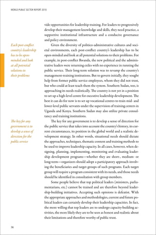 WoRld Public sectoR RePoRt 2010




                             vide opportunities for leadership training. For leaders to progressively
                             develop their management knowledge and skills, they need practice, a
                             supportive institutional infrastructure and a conducive governance
                             and policy environment.
Each post-conflict                 Given the diversity of politico-administrative cultures and soci-
country’s leadership         etal environments, each post-conflict country’s leadership has to be
has to be open-              open-minded and look at all potential solutions to their problems. For
minded and look              example, in post-conflict Rwanda, the new political and the adminis-
at all potential             trative leaders were returning exiles with no experience in running the
solutions to                 public service. Their long-term solution was to revamp the country’s
their problems               management-training institutions. But to govern initially, they sought
                             help from former public service employees, whom they did not trust,
                             but who could at least teach them the system. Southern Sudan, too, is
                             approaching its needs realistically. The country is not yet in a position
                             to set up a high-level centre for executive leadership development. The
                             best it can do for now is to set up vocational centres to train mid- and
                             lower-level public servants under the supervision of training centers in
                             Uganda and Kenya. Southern Sudan may also utilize private consul-
                             tancy and training institutions.
The key for any                    The key for any government is to develop a sense of direction for
government is to             the public service that takes into account the country’s history, its cur-
develop a sense of           rent circumstances, its position in the global world and a realistic de-
direction for the            velopment strategy. In other words, situational needs should dictate
public service               the approaches, techniques, thematic content and training methods to
                             be used to improve leadership capacity. In all cases, however, when de-
                             signing, planning, implementing, monitoring and evaluating leader-
                             ship development programs—whether they are short-, medium- or
                             long-term—organizers should adopt a participatory approach involv-
                             ing the beneficiaries and target groups of such programs. Each target
                             group will require a program consistent with its needs, and those needs
                             should be identified in consultation with group members.
                                   Some people believe that top political leaders (ministers, parlia-
                             mentarians, etc.) cannot be trained and are therefore beyond leader-
                             ship-building initiatives. Accepting such opinions is defeatist. With
                             the appropriate approaches and methodologies, current and future po-
                             litical leaders can certainly develop their leadership capacities. In fact,
                             the more willing that top leaders are to undergo capacity-building ac-
                             tivities, the more likely they are to be seen as honest and realistic about
                             their limitations and therefore worthy of public trust.

38
 