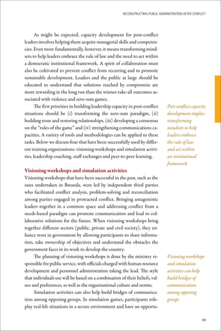 ReconstRucting Public AdministRAtion AfteR conflict




      As might be expected, capacity development for post-conflict
leaders involves helping them acquire managerial skills and competen-
cies. Even more fundamentally, however, it means transforming mind-
sets to help leaders embrace the rule of law and the need to act within
a democratic institutional framework. A spirit of collaboration must
also be cultivated to prevent conflict from recurring and to promote
sustainable development. Leaders and the public at large should be
educated to understand that solutions reached by compromise are
more rewarding in the long run than the winner-take-all outcomes as-
sociated with violence and zero-sum games.
      The first priorities in building leadership capacity in post-conflict       Post-conflict capacity
situations should be (i) transforming the zero-sum paradigm, (ii)                 development implies
building trust and restoring relationships, (iii) developing a consensus          transforming
on the “rules of the game” and (iv) strengthening communications ca-              mindsets to help
pacities. A variety of tools and methodologies can be applied to these            leaders embrace
tasks. Below we discuss four that have been successfully used by differ-          the rule of law
ent training organizations: visioning workshops and simulation activi-            and act within
ties, leadership coaching, staff exchanges and peer-to-peer learning.             an institutional
                                                                                  framework
Visioning	workshops	and	simulation	activities
Visioning workshops that have been successful in the past, such as the
ones undertaken in Rwanda, were led by independent third parties
who facilitated conflict analysis, problem-solving and reconciliation
among parties engaged in protracted conflict. Bringing antagonistic
leaders together in a common space and addressing conflict from a
needs-based paradigm can promote communication and lead to col-
laborative solutions for the future. When visioning workshops bring
together different sectors (public, private and civil society), they en-
hance trust in government by allowing participants to share informa-
tion, take ownership of objectives and understand the obstacles the
government faces in its work to develop the country.
     The planning of visioning workshops is done by the ministry re-              Visioning workshops
sponsible for public service, with officials charged with human resource          and simulation
development and personnel administration taking the lead. The style               activities can help
that individuals use will be based on a combination of their beliefs, val-        build bridges of
ues and preferences, as well as the organizational culture and norms.             communication
     Simulation activities can also help build bridges of communica-              among opposing
tion among opposing groups. In simulation games, participants role-               groups
play real-life situations in a secure environment and have an opportu-

                                                                                                       39
 