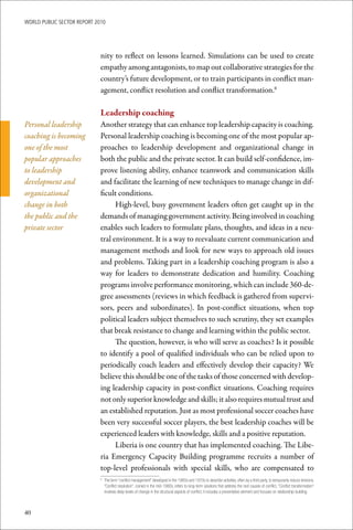 WoRld Public sectoR RePoRt 2010




                             nity to reflect on lessons learned. Simulations can be used to create
                             empathy among antagonists, to map out collaborative strategies for the
                             country’s future development, or to train participants in conflict man-
                             agement, conflict resolution and conflict transformation.8

                             Leadership	coaching
Personal leadership          Another strategy that can enhance top leadership capacity is coaching.
coaching is becoming         Personal leadership coaching is becoming one of the most popular ap-
one of the most              proaches to leadership development and organizational change in
popular approaches           both the public and the private sector. It can build self-confidence, im-
to leadership                prove listening ability, enhance teamwork and communication skills
development and              and facilitate the learning of new techniques to manage change in dif-
organizational               ficult conditions.
change in both                     High-level, busy government leaders often get caught up in the
the public and the           demands of managing government activity. Being involved in coaching
private sector               enables such leaders to formulate plans, thoughts, and ideas in a neu-
                             tral environment. It is a way to reevaluate current communication and
                             management methods and look for new ways to approach old issues
                             and problems. Taking part in a leadership coaching program is also a
                             way for leaders to demonstrate dedication and humility. Coaching
                             programs involve performance monitoring, which can include 360-de-
                             gree assessments (reviews in which feedback is gathered from supervi-
                             sors, peers and subordinates). In post-conflict situations, when top
                             political leaders subject themselves to such scrutiny, they set examples
                             that break resistance to change and learning within the public sector.
                                   The question, however, is who will serve as coaches? Is it possible
                             to identify a pool of qualified individuals who can be relied upon to
                             periodically coach leaders and effectively develop their capacity? We
                             believe this should be one of the tasks of those concerned with develop-
                             ing leadership capacity in post-conflict situations. Coaching requires
                             not only superior knowledge and skills; it also requires mutual trust and
                             an established reputation. Just as most professional soccer coaches have
                             been very successful soccer players, the best leadership coaches will be
                             experienced leaders with knowledge, skills and a positive reputation.
                                   Liberia is one country that has implemented coaching. The Libe-
                             ria Emergency Capacity Building programme recruits a number of
                             top-level professionals with special skills, who are compensated to
                             	 The	term	“conflict	management”	developed	in	the	1960s	and	1970s	to	describe	activities,	often	by	a	third	party,	to	temporarily	reduce	tensions.	
                             8

                               “Conflict	resolution”,	coined	in	the	mid-1980s,	refers	to	long-term	solutions	that	address	the	root	causes	of	conflict.	“Conflict	transformation”	
                               involves	deep	levels	of	change	in	the	structural	aspects	of	conflict;	it	includes	a	preventative	element	and	focuses	on	relationship-building.



40
 