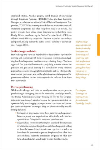 ReconstRucting Public AdministRAtion AfteR conflict




spearhead reforms. Another project, called Transfer of Knowledge
through Expatriate Nationals (TOKTEN), has also been launched.
Managed in collaboration with the United Nations Development Pro-
gramme, TOKTEN recruits expatriate Liberians to undertake specific
short-term assignments that often range from three to six months. The
project provides them with a return ticket and meets their local costs.
Finally, Liberia has also set up the Senior Executive Service (SES), an
effort to recruit 100 very competent Liberians, in batches over a three-
year period, to help bolster the public sector’s capacity to deliver ser-          Staff exchange
vices (Greijn 2007).                                                               and visits can help
                                                                                   leaders to develop
Staff	exchanges	and	visits                                                         their capacities
Staff exchange and visits can help leaders to develop their capacities by          by meeting and
meeting and conferring with their professional counterparts and get-               conferring with
ting first-hand experience in different ways of doing things. This is an           their professional
approach that post-conflict countries can jointly promote to share ex-             counterparts and
periences and gain quick learning. It is actually now a very common                getting first-hand
practice for countries emerging from conflict to seek for effective solu-          experience in
tions to their governance and public administration challenges and for             different ways of
governemnt officials to visit other countries in order to learn from               doing things
their experiences.

Peer-to-peer	learning
While staff exchanges and visits are usually one-time events, peer-to-             Peer-to-peer
peer learning is an ongoing process for sustainable knowledge transfer.            learning is an
The United Nations is increasingly focusing on peer-to-peer (or prac-              ongoing process
titioner-to-practitioner) transfers because they promote technical co-             for sustainable
operation, help match supply a or expertise and experience, and are not            knowledge transfer
just donor-to-recipient exchanges. They are characterized by the fol-
lowing elements:
     • Exchange of knowledge, know-how, expertise and experience
        between people and organizations with similar roles and re-
        sponsibilities, facing similar issues and problems; and
     • Decentralized cooperation that implies a demand-driven process
        in which one party is willing to learn and the other party is willing
        to share the lessons derived from its own experience, as well as to
        learn from the process of adaptation. People who have taken risks
        and conducted successful innovations are proud of what they
        have achieved and are usually eager to share their knowledge.

                                                                                                         41
 