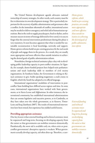 ReconstRucting Public AdministRAtion AfteR conflict




      The United Nations development agenda advocates national                    Home-grown
ownership of country strategies. In other words, each country must be             reforms, which
free to determine its own development strategy. This is particularly im-          build on pre-existing
portant for the recovery of public administration and governance after            practices, are usually
a conflict. In the immediate aftermath of conflict, international actors          more appropriate
may be needed to deliver emergency and relief aid in humanitarian op-             and more effective
erations. But in the rush to supply peacekeepers, food or shelter, and to         than outside in-
measure success in terms of tonnage delivered or lives saved, it is easy to       tiatives in achieving
forget that the external intervention predominant during this phase is            the desired goals of
very transitory. It soon becomes apparent that what is needed for sus-            public administra-
tainable reconstruction is local knowledge, networks and support.                 tion reform
Home-grown reforms build on pre-existing practices fit the real needs
of people and engage them in the process. As a result, they are usually
more appropriate and more effective than outside intiatives in achiev-
ing the desired goals of public administration reform.
      Nonetheless, foreign technical assistance plays a key role in devel-
oping public leadership capacity in post-conflict situations. In Ugan-
da, for example, donor-funded projects have helped train parliamen-
tarians and teach leadership skills to members of civil society
organizations. In Southern Sudan, the Government is relying on Ke-
nya’s assistance to give Arabic-speaking magistrates a crash course in
English, which the South has adopted as its official language.
      International organizations’ modalities of intervention in post-
conflict State-building have differed across regions and time. In some
cases, international organizations have worked with State govern-
ments, as in Sierra Leone and Afghanistan. In other instances, the in-
ternational community has established international administrations
that can assume legislative and executive powers, as in Cambodia, or
they have taken over the whole government, as in Kosovo, Timor-                   External funding
Leste and Iraq (Sambanis 2007). The results of international interven-            and technical
tion have been mixed, but experience has yielded useful lessons.                  assistance must
                                                                                  be sequenced and
Providing	appropriate	assistance                                                  long-term, focusing
One key lesson is that external funding and technical assistance must             on developing
be sequenced and long-term, focusing on developing capacity from                  capacity from
the outset so that governments can mobilize resources domestically.               the outset so that
Paradoxically, the most aid is available early on, when crisis or post-           governments can
conflict governments’ absorptive capacity is weakest. When govern-                mobilize resources
ments actually develop capacity, aid often dries up. Therefore, a care-           domestically

                                                                                                       43
 