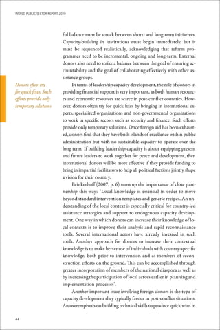 WoRld Public sectoR RePoRt 2010




                             ful balance must be struck between short- and long-term initiatives.
                             Capacity-building in institutions must begin immediately, but it
                             must be sequenced realistically, acknowledging that reform pro-
                             grammes need to be incremental, ongoing and long-term. External
                             donors also need to strike a balance between the goal of ensuring ac-
                             countability and the goal of collaborating effectively with other as-
                             sistance groups.
Donors often try                   In terms of leadership capacity development, the role of donors in
for quick fixes. Such        providing financial support is very important, as both human resourc-
efforts provide only         es and economic resources are scarce in post-conflict countries. How-
temporary solutions          ever, donors often try for quick fixes by bringing in international ex-
                             perts, specialized organizations and non-governmental organizations
                             to work in specific sectors such as security and finance. Such efforts
                             provide only temporary solutions. Once foreign aid has been exhaust-
                             ed, donors find that they have built islands of excellence within public
                             administration but with no sustainable capacity to operate over the
                             long term. If building leadership capacity is about equipping present
                             and future leaders to work together for peace and development, then
                             international donors will be more effective if they provide funding to
                             bring in impartial facilitators to help all political factions jointly shape
                             a vision for their country.
                                   Brinkerhoff (2007, p. 6) sums up the importance of close part-
                             nership this way: “Local knowledge is essential in order to move
                             beyond standard intervention templates and generic recipes. An un-
                             derstanding of the local context is especially critical for country-led
                             assistance strategies and support to endogenous capacity develop-
                             ment. One way in which donors can increase their knowledge of lo-
                             cal contexts is to improve their analysis and rapid reconnaissance
                             tools. Several international actors have already invested in such
                             tools. Another approach for donors to increase their contextual
                             knowledge is to make better use of individuals with country-specific
                             knowledge, both prior to intervention and as members of recon-
                             struction efforts on the ground. This can be accomplished through
                             greater incorporation of members of the national diaspora as well as
                             by increasing the participation of local actors earlier in planning and
                             implementation processes”.
                                   Another important issue involving foreign donors is the type of
                             capacity development they typically favour in post-conflict situations.
                             An overemphasis on building technical skills to produce quick wins in

44
 