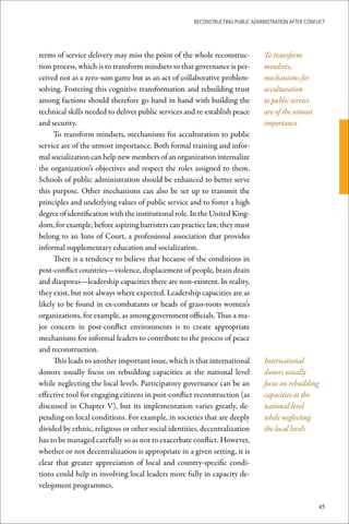 ReconstRucting Public AdministRAtion AfteR conflict




terms of service delivery may miss the point of the whole reconstruc-           To transform
tion process, which is to transform mindsets so that governance is per-         mindsets,
ceived not as a zero-sum game but as an act of collaborative problem-           mechanisms for
solving. Fostering this cognitive transformation and rebuilding trust           acculturation
among factions should therefore go hand in hand with building the               to public service
technical skills needed to deliver public services and re-establish peace       are of the utmost
and security.                                                                   importance
     To transform mindsets, mechanisms for acculturation to public
service are of the utmost importance. Both formal training and infor-
mal socialization can help new members of an organization internalize
the organization’s objectives and respect the roles assigned to them.
Schools of public administration should be enhanced to better serve
this purpose. Other mechanisms can also be set up to transmit the
principles and underlying values of public service and to foster a high
degree of identification with the institutional role. In the United King-
dom, for example, before aspiring barristers can practice law, they must
belong to an Inns of Court, a professional association that provides
informal supplementary education and socialization.
     There is a tendency to believe that because of the conditions in
post-conflict countries—violence, displacement of people, brain drain
and diasporas—leadership capacities there are non-existent. In reality,
they exist, but not always where expected. Leadership capacities are as
likely to be found in ex-combatants or heads of grass-roots women’s
organizations, for example, as among government officials. Thus a ma-
jor concern in post-conflict environments is to create appropriate
mechanisms for informal leaders to contribute to the process of peace
and reconstruction.
     This leads to another important issue, which is that international         International
donors usually focus on rebuilding capacities at the national level             donors usually
while neglecting the local levels. Participatory governance can be an           focus on rebuilding
effective tool for engaging citizens in post-conflict reconstruction (as        capacities at the
discussed in Chapter V), but its implementation varies greatly, de-             national level
pending on local conditions. For example, in societies that are deeply          while neglecting
divided by ethnic, religious or other social identities, decentralization       the local levels
has to be managed carefully so as not to exacerbate conflict. However,
whether or not decentralization is appropriate in a given setting, it is
clear that greater appreciation of local and country-specific condi-
tions could help in involving local leaders more fully in capacity de-
velopment programmes.

                                                                                                     45
 