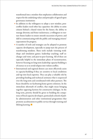 ReconstRucting Public AdministRAtion AfteR conflict




  transformed into a mindset that emphasizes collaboration and
  respect for the underlying values and principles of agreed-upon
  governance institutions
• In addition to the willingness to adopt a new mindset, post-
  conflict leaders need other key capacities: the ability to unite
  citizens behind a shared vision for the future; the ability to
  manage diversity and foster inclusivness; a willingness to nur-
  ture future leaders to ensure smooth succession of power; and
  skill in communicating with the public and managing citizens’
  expectations for progress.
• A number of tools and strategies can be adopted to promote
  capacity development, especially to jump-start the process of
  transforming mindsets. These tools include visioning work-
  shops and simulation games; leadership coaching; staff ex-
  changes and visits; and peer-to-peer learning. All of these are
  especially helpful in the immediate phase of reconstruction;
  however focusing on long-term leadership capacity-building is
  of essence so as to avoid relapses into violent conflict.
• International and regional donors can most effectively assist
  in capacity-building if they are sensitive to local conditions
  and tap into local expertise. They can play a valuable role by
  providing funding and technical assistance that is sequenced
  over the long term and coordinated with other partners. The
  focus should be on facilitating home-grown solutions. In the
  immediate aftermath of conflict, that might mean bringing
  together opposing factions for constructive dialogue. In the
  long term, priority should be given to building the compe-
  tence of local capacity developers, particularly schools of pub-
  lic administration and other institutional programmes that
  promote acculturation to public service through training and
  lifelong learning. n




                                                                                               47
 