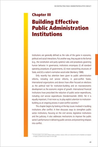ReconstRucting Public AdministRAtion AfteR conflict




Chapter III

Building Effective
Public Administration
Institutions


institutions are generally defined as the rules of the game in economic,
political and social interactions. Put another way, they equate to the formal
(e.g., the constitution and party systems) rules and procedures governing
human behavior. in governance, institutions encompass (i) all standard
operating procedures of governments, (ii) more overarching structures of
state, and (iii) a nation’s normative social order (ikenberry 1988).
      only recently has attention been given to public administration
reforms, including civil service reforms, in post-conflict states.
international organizations and donors have often focused on elections
as the political tool for institution-building and on macroeconomic
development as the economic engine of growth. international financial
institutions have prescribed the reduction of public sector expenditures,
including civil service expenditures (Vandermoortele 2003). Yet it is
equally important, if not more so, to play explicit attention to institution-
building as an ongoing process in post-conflict societies.9
      this chapter begins by looking at the key issues involved in building
institutions after conflict. it then discusses ways to strengthen public
sector institutions, focusing on the civil service, legislative institutions
and the judiciary. it also addresses mechanisms to improve the public
sector’s performance in delivering public services and preventing relapses
into conflict.



	 The	three	priorities	in	post-conflict	institution-building,	according	to	Jolicoeur	(2004),	are	(i)	disarmament	and	the	rehabilitation	and	integration	
9

  of	refugees,	(ii)	elections	and	(iii)	respect	for	human	rights.



                                                                                                                                                  49
 