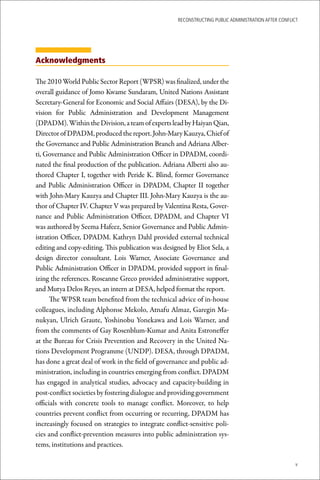 ReconstRucting Public AdministRAtion AfteR conflict




Acknowledgments

The 2010 World Public Sector Report (WPSR) was finalized, under the
overall guidance of Jomo Kwame Sundaram, United Nations Assistant
Secretary-General for Economic and Social Affairs (DESA), by the Di-
vision for Public Administration and Development Management
(DPADM). Within the Division, a team of experts lead by Haiyan Qian,
Director of DPADM, produced the report. John-Mary Kauzya, Chief of
the Governance and Public Administration Branch and Adriana Alber-
ti, Governance and Public Administration Officer in DPADM, coordi-
nated the final production of the publication. Adriana Alberti also au-
thored Chapter I, together with Peride K. Blind, former Governance
and Public Administration Officer in DPADM, Chapter II together
with John-Mary Kauzya and Chapter III. John-Mary Kauzya is the au-
thor of Chapter IV. Chapter V was prepared by Valentina Resta, Gover-
nance and Public Administration Officer, DPADM, and Chapter VI
was authored by Seema Hafeez, Senior Governance and Public Admin-
istration Officer, DPADM. Kathryn Dahl provided external technical
editing and copy-editing. This publication was designed by Eliot Sela, a
design director consultant. Lois Warner, Associate Governance and
Public Administration Officer in DPADM, provided support in final-
izing the references. Roseanne Greco provided administrative support,
and Mutya Delos Reyes, an intern at DESA, helped format the report.
      The WPSR team benefited from the technical advice of in-house
colleagues, including Alphonse Mekolo, Atnafu Almaz, Garegin Ma-
nukyan, Ulrich Graute, Yoshinobu Yonekawa and Lois Warner, and
from the comments of Gay Rosenblum-Kumar and Anita Estroneffer
at the Bureau for Crisis Prevention and Recovery in the United Na-
tions Development Programme (UNDP). DESA, through DPADM,
has done a great deal of work in the field of governance and public ad-
ministration, including in countries emerging from conflict. DPADM
has engaged in analytical studies, advocacy and capacity-building in
post-conflict societies by fostering dialogue and providing government
officials with concrete tools to manage conflict. Moreover, to help
countries prevent conflict from occurring or recurring, DPADM has
increasingly focused on strategies to integrate conflict-sensitive poli-
cies and conflict-prevention measures into public administration sys-
tems, institutions and practices.

                                                                                                      v
 