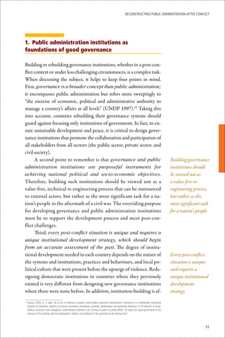 ReconstRucting Public AdministRAtion AfteR conflict




1. Public administration institutions as
foundations of good governance

Building or rebuilding governance institutions, whether in a post-con-
flict context or under less challenging circumstances, is a complex task.
When discussing the subject, it helps to keep four points in mind.
First, governance is a broader concept than public administration;
it encompasses public administration but refers more sweepingly to
“the exercise of economic, political and administrative authority to
manage a country’s affairs at all levels” (UNDP 1997).10 Taking this
into account, countries rebuilding their governance systems should
guard against focusing only institutions of government. In fact, to en-
sure sustainable development and peace, it is critical to design gover-
nance institutions that promote the collaboration and participation of
all stakeholders from all sectors (the public sector, private sector, and
civil society).
      A second point to remember is that governance and public                                                                                            Building governance
administration institutions are purposeful instruments for                                                                                                institutions should
achieving national political and socio-economic objectives.                                                                                               be viewed not as
Therefore, building such institutions should be viewed not as a                                                                                           a value-free re-
value-free, technical re-engineering process that can be outsourced                                                                                       engineering process,
to external actors, but rather as the most significant task for a na-                                                                                     but rather as the
tion’s people in the aftermath of a civil war. The overriding purpose                                                                                     most significant task
for developing governance and public administration institutions                                                                                          for a nation’s people
must be to support the development process and meet post-con-
flict challenges.
      Third, every post-conflict situation is unique and requires a
unique institutional development strategy, which should begin
from an accurate assessment of the past. The degree of institu-
tional development needed in each country depends on the nature of                                                                                        Every post-conflict
the systems and institutions, practices and behaviours, and local po-                                                                                     situation is unique
litical culture that were present before the upsurge of violence. Rede-                                                                                   and requires a
signing democratic institutions in countries where they previously                                                                                        unique institutional
existed is very different from designing new governance institutions                                                                                      development
where there were none before. In addition, institution-building is af-                                                                                    strategy

 	Kauzya	(2003,	p.	1)	says,	“As	an	act	of	steering	a	people’s	socio-politico-economic	development,	overnance	is	a	multifaceted	compound	
10

  situation	of	institutions,	systems,	structures,	processes,	procedures,	practices,	relationships,	and	leadership	behaviour	in	the	exercise	of	social,	
  political,	economic,	and	managerial	/	administrative	authority	in	the	running	of	public	or	private	affairs.”	He	adds	that	“good	governance	is	the	
  exercise	of	this	authority	with	the	participation,	interest,	and	livelihood	of	the	governed	as	the	driving	force”.	



                                                                                                                                                                            51
 