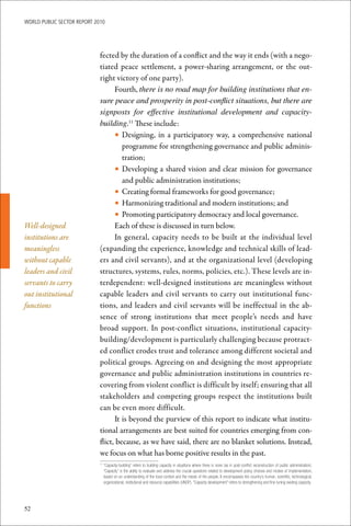 WoRld Public sectoR RePoRt 2010




                             fected by the duration of a conflict and the way it ends (with a nego-
                             tiated peace settlement, a power-sharing arrangement, or the out-
                             right victory of one party).
                                   Fourth, there is no road map for building institutions that en-
                             sure peace and prosperity in post-conflict situations, but there are
                             signposts for effective institutional development and capacity-
                             building.11 These include:
                                   • Designing, in a participatory way, a comprehensive national
                                      programme for strengthening governance and public adminis-
                                      tration;
                                   • Developing a shared vision and clear mission for governance
                                      and public administration institutions;
                                   • Creating formal frameworks for good governance;
                                   • Harmonizing traditional and modern institutions; and
                                   • Promoting participatory democracy and local governance.
Well-designed                      Each of these is discussed in turn below.
institutions are                   In general, capacity needs to be built at the individual level
meaningless                  (expanding the experience, knowledge and technical skills of lead-
without capable              ers and civil servants), and at the organizational level (developing
leaders and civil            structures, systems, rules, norms, policies, etc.). These levels are in-
servants to carry            terdependent: well-designed institutions are meaningless without
out institutional            capable leaders and civil servants to carry out institutional func-
functions                    tions, and leaders and civil servants will be ineffectual in the ab-
                             sence of strong institutions that meet people’s needs and have
                             broad support. In post-conflict situations, institutional capacity-
                             building/development is particularly challenging because protract-
                             ed conflict erodes trust and tolerance among different societal and
                             political groups. Agreeing on and designing the most appropriate
                             governance and public administration institutions in countries re-
                             covering from violent conflict is difficult by itself; ensuring that all
                             stakeholders and competing groups respect the institutions built
                             can be even more difficult.
                                   It is beyond the purview of this report to indicate what institu-
                             tional arrangements are best suited for countries emerging from con-
                             flict, because, as we have said, there are no blanket solutions. Instead,
                             we focus on what has borne positive results in the past.
                              	“Capacity-building”	refers	to	building	capacity	in	situations	where	there	is	none	(as	in	post-conflict	reconstruction	of	public	administration).	
                             11

                               “Capacity”	is	the	ability	to	evaluate	and	address	the	crucial	questions	related	to	development	policy	choices	and	modes	of	implementation,	
                               based	on	an	understanding	of	the	local	context	and	the	needs	of	the	people.	It	encompasses	the	country’s	human,	scientific,	technological,	
                               organizational,	institutional	and	resource	capabilities	(UNDP).	“Capacity	development”	refers	to	strengthening	and	fine-tuning	existing	capacity.




52
 