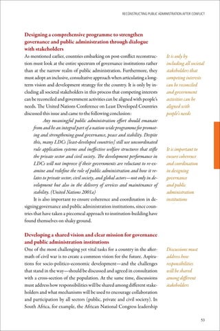 ReconstRucting Public AdministRAtion AfteR conflict




Designing	a	comprehensive	programme	to	strengthen		
governance	and	public	administration	through	dialogue	
with	stakeholders
As mentioned earlier, countries embarking on post-conflict reconstruc-               It is only by
tion must look at the entire spectrum of governance institutions rather              including all societal
than at the narrow realm of public administration. Furthermore, they                 stakeholders that
must adopt an inclusive, consultative approach when articulating a long-             competing interests
term vision and development strategy for the country. It is only by in-              can be reconciled
cluding all societal stakeholders in this process that competing interests           and government
can be reconciled and government activities can be aligned with people’s             activities can be
needs. The United Nations Conference on Least Developed Countries                    aligned with
discussed this issue and came to the following conclusion:                           people’s needs
            Any meaningful public administration effort should emanate
      from and be an integral part of a nation-wide programme for promot-
      ing and strengthening good governance, peace and stability. Despite
      this, many LDCs [least-developed countries] still use uncoordinated
      rule application systems and ineffective welfare structures that stifle        It is important to
      the private sector and civil society. The development performance in           ensure coherence
      LDCs will not improve if their governments are reluctant to re-ex-             and coordination
      amine and redefine the role of public administration and how it re-            in designing
      lates to private sector, civil society, and global actors—not only in de-      governance
      velopment but also in the delivery of services and maintenance of              and public
      stability. (United Nations 2001a)                                              administration
      It is also important to ensure coherence and coordination in de-               institutions
signing governance and public administration institutions, since coun-
tries that have taken a piecemeal approach to institution-building have
found themselves on shaky ground.

Developing	a	shared	vision	and	clear	mission	for	governance	
and	public	administration	institutions
One of the most challenging yet vital tasks for a country in the after-              Discussions must
math of civil war is to create a common vision for the future. Aspira-               address how
tions for socio-politico-economic development—and the challenges                     responsibilities
that stand in the way—should be discussed and agreed in consultation                 will be shared
with a cross-section of the population. At the same time, discussions                among different
must address how responsibilities will be shared among different stake-              stakeholders
holders and what mechanisms will be used to encourage collaboration
and participation by all sectors (public, private and civil society). In
South Africa, for example, the African National Congress leadership

                                                                                                          53
 