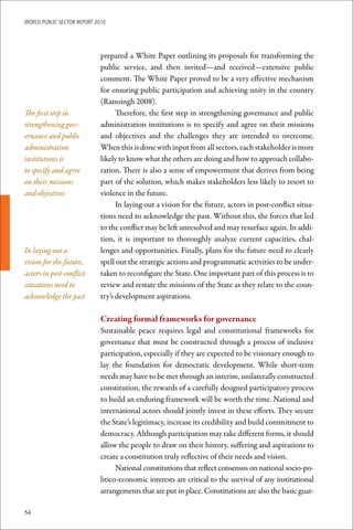 WoRld Public sectoR RePoRt 2010




                             prepared a White Paper outlining its proposals for transforming the
                             public service, and then invited—and received—extensive public
                             comment. The White Paper proved to be a very effective mechanism
                             for ensuring public participation and achieving unity in the country
                             (Ramsingh 2008).
The first step in                  Therefore, the first step in strengthening governance and public
strengthening gov-           administration institutions is to specify and agree on their missions
ernance and public           and objectives and the challenges they are intended to overcome.
administration               When this is done with input from all sectors, each stakeholder is more
institutions is              likely to know what the others are doing and how to approach collabo-
to specify and agree         ration. There is also a sense of empowerment that derives from being
on their missions            part of the solution, which makes stakeholders less likely to resort to
and objectives               violence in the future.
                                   In laying out a vision for the future, actors in post-conflict situa-
                             tions need to acknowledge the past. Without this, the forces that led
                             to the conflict may be left unresolved and may resurface again. In addi-
                             tion, it is important to thoroughly analyze current capacities, chal-
In laying out a              lenges and opportunities. Finally, plans for the future need to clearly
vision for the future,       spell out the strategic actions and programmatic activities to be under-
actors in post-conflict      taken to reconfigure the State. One important part of this process is to
situations need to           review and restate the missions of the State as they relate to the coun-
acknowledge the past         try’s development aspirations.

                             Creating	formal	frameworks	for	governance
                             Sustainable peace requires legal and constitutional frameworks for
                             governance that must be constructed through a process of inclusive
                             participation, especially if they are expected to be visionary enough to
                             lay the foundation for democratic development. While short-term
                             needs may have to be met through an interim, unilaterally constructed
                             constitution, the rewards of a carefully designed participatory process
                             to build an enduring framework will be worth the time. National and
                             international actors should jointly invest in these efforts. They secure
                             the State’s legitimacy, increase its credibility and build commitment to
                             democracy. Although participation may take different forms, it should
                             allow the people to draw on their history, suffering and aspirations to
                             create a constitution truly reflective of their needs and vision.
                                   National constitutions that reflect consensus on national socio-po-
                             litico-economic interests are critical to the survival of any institutional
                             arrangements that are put in place. Constitutions are also the basic guar-

54
 